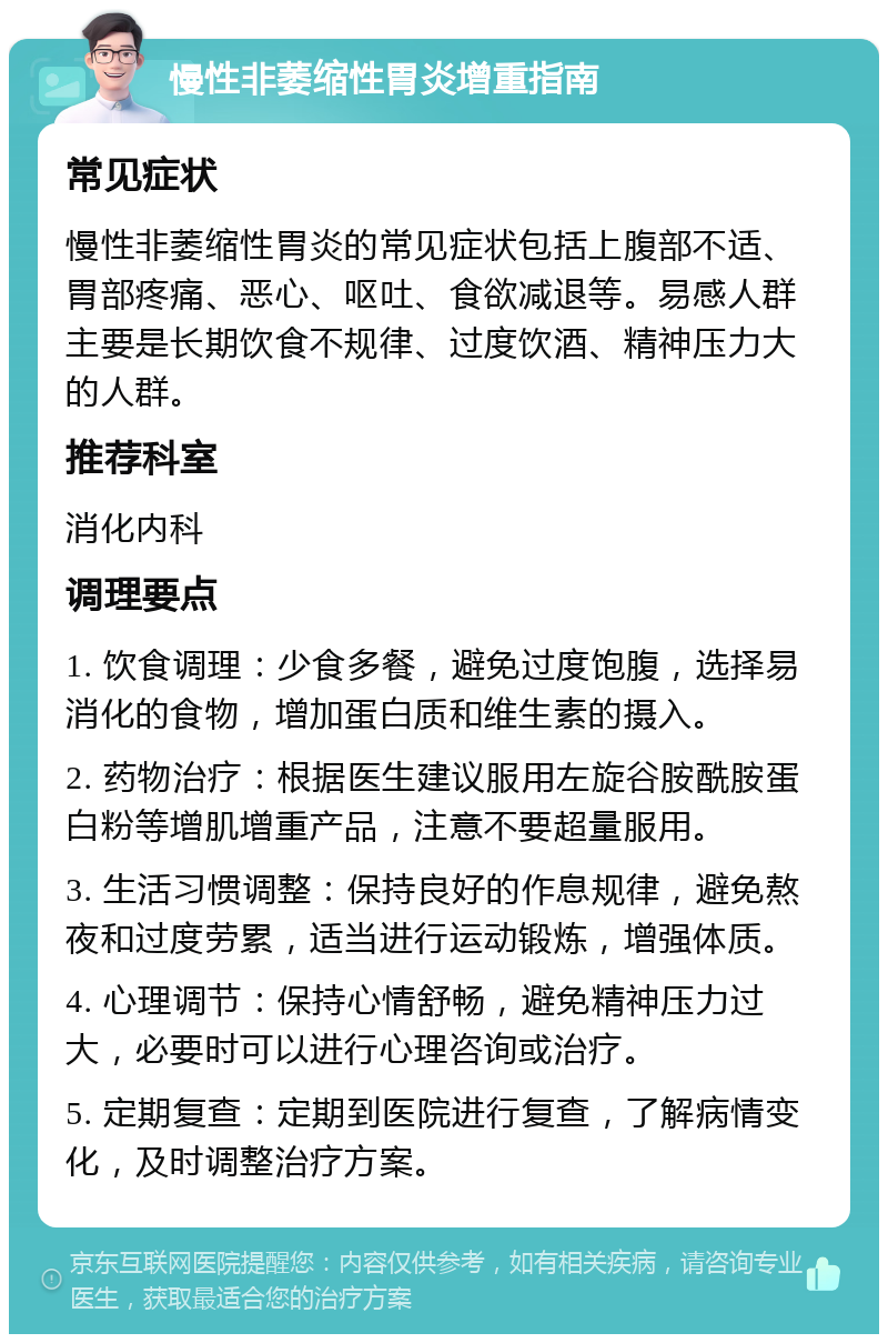 慢性非萎缩性胃炎增重指南 常见症状 慢性非萎缩性胃炎的常见症状包括上腹部不适、胃部疼痛、恶心、呕吐、食欲减退等。易感人群主要是长期饮食不规律、过度饮酒、精神压力大的人群。 推荐科室 消化内科 调理要点 1. 饮食调理：少食多餐，避免过度饱腹，选择易消化的食物，增加蛋白质和维生素的摄入。 2. 药物治疗：根据医生建议服用左旋谷胺酰胺蛋白粉等增肌增重产品，注意不要超量服用。 3. 生活习惯调整：保持良好的作息规律，避免熬夜和过度劳累，适当进行运动锻炼，增强体质。 4. 心理调节：保持心情舒畅，避免精神压力过大，必要时可以进行心理咨询或治疗。 5. 定期复查：定期到医院进行复查，了解病情变化，及时调整治疗方案。