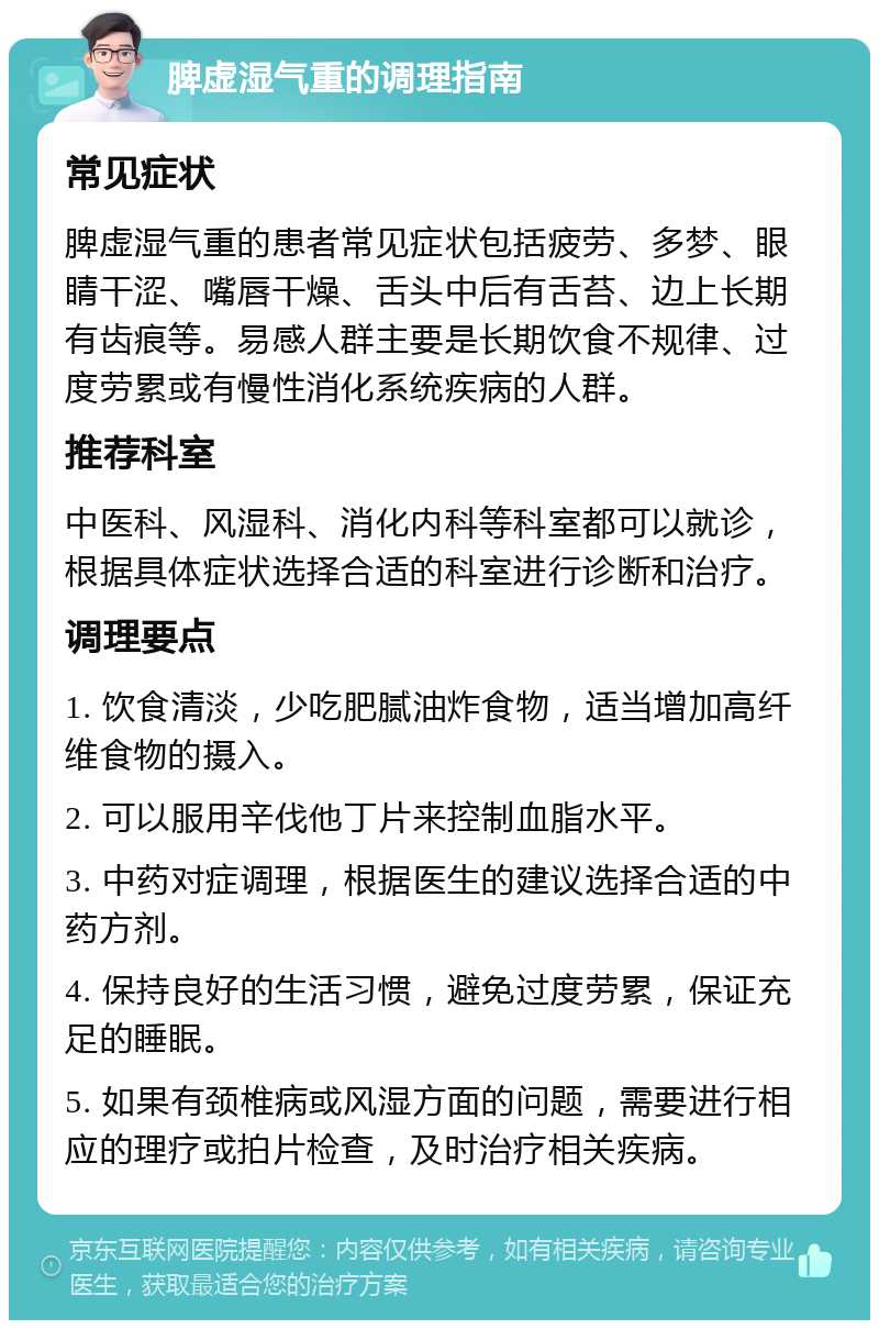 脾虚湿气重的调理指南 常见症状 脾虚湿气重的患者常见症状包括疲劳、多梦、眼睛干涩、嘴唇干燥、舌头中后有舌苔、边上长期有齿痕等。易感人群主要是长期饮食不规律、过度劳累或有慢性消化系统疾病的人群。 推荐科室 中医科、风湿科、消化内科等科室都可以就诊，根据具体症状选择合适的科室进行诊断和治疗。 调理要点 1. 饮食清淡，少吃肥腻油炸食物，适当增加高纤维食物的摄入。 2. 可以服用辛伐他丁片来控制血脂水平。 3. 中药对症调理，根据医生的建议选择合适的中药方剂。 4. 保持良好的生活习惯，避免过度劳累，保证充足的睡眠。 5. 如果有颈椎病或风湿方面的问题，需要进行相应的理疗或拍片检查，及时治疗相关疾病。