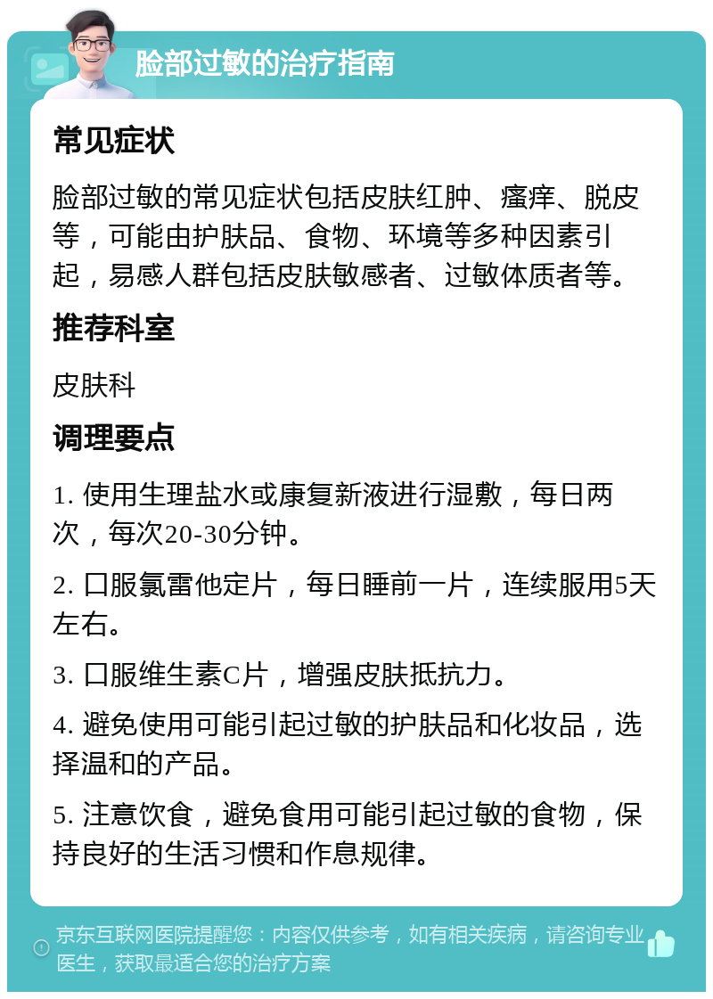 脸部过敏的治疗指南 常见症状 脸部过敏的常见症状包括皮肤红肿、瘙痒、脱皮等，可能由护肤品、食物、环境等多种因素引起，易感人群包括皮肤敏感者、过敏体质者等。 推荐科室 皮肤科 调理要点 1. 使用生理盐水或康复新液进行湿敷，每日两次，每次20-30分钟。 2. 口服氯雷他定片，每日睡前一片，连续服用5天左右。 3. 口服维生素C片，增强皮肤抵抗力。 4. 避免使用可能引起过敏的护肤品和化妆品，选择温和的产品。 5. 注意饮食，避免食用可能引起过敏的食物，保持良好的生活习惯和作息规律。