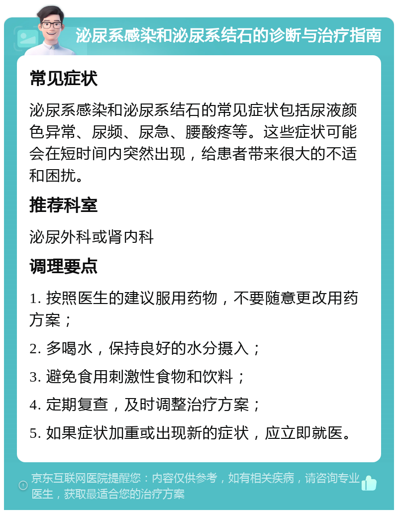 泌尿系感染和泌尿系结石的诊断与治疗指南 常见症状 泌尿系感染和泌尿系结石的常见症状包括尿液颜色异常、尿频、尿急、腰酸疼等。这些症状可能会在短时间内突然出现，给患者带来很大的不适和困扰。 推荐科室 泌尿外科或肾内科 调理要点 1. 按照医生的建议服用药物，不要随意更改用药方案； 2. 多喝水，保持良好的水分摄入； 3. 避免食用刺激性食物和饮料； 4. 定期复查，及时调整治疗方案； 5. 如果症状加重或出现新的症状，应立即就医。