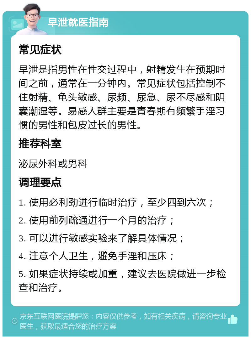 早泄就医指南 常见症状 早泄是指男性在性交过程中，射精发生在预期时间之前，通常在一分钟内。常见症状包括控制不住射精、龟头敏感、尿频、尿急、尿不尽感和阴囊潮湿等。易感人群主要是青春期有频繁手淫习惯的男性和包皮过长的男性。 推荐科室 泌尿外科或男科 调理要点 1. 使用必利劲进行临时治疗，至少四到六次； 2. 使用前列疏通进行一个月的治疗； 3. 可以进行敏感实验来了解具体情况； 4. 注意个人卫生，避免手淫和压床； 5. 如果症状持续或加重，建议去医院做进一步检查和治疗。