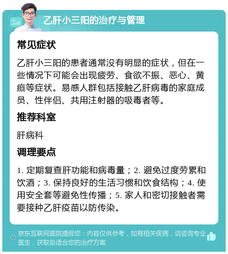 乙肝小三阳的治疗与管理 常见症状 乙肝小三阳的患者通常没有明显的症状，但在一些情况下可能会出现疲劳、食欲不振、恶心、黄疸等症状。易感人群包括接触乙肝病毒的家庭成员、性伴侣、共用注射器的吸毒者等。 推荐科室 肝病科 调理要点 1. 定期复查肝功能和病毒量；2. 避免过度劳累和饮酒；3. 保持良好的生活习惯和饮食结构；4. 使用安全套等避免性传播；5. 家人和密切接触者需要接种乙肝疫苗以防传染。