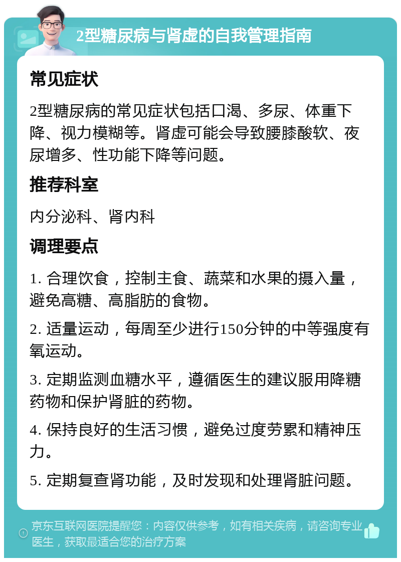 2型糖尿病与肾虚的自我管理指南 常见症状 2型糖尿病的常见症状包括口渴、多尿、体重下降、视力模糊等。肾虚可能会导致腰膝酸软、夜尿增多、性功能下降等问题。 推荐科室 内分泌科、肾内科 调理要点 1. 合理饮食，控制主食、蔬菜和水果的摄入量，避免高糖、高脂肪的食物。 2. 适量运动，每周至少进行150分钟的中等强度有氧运动。 3. 定期监测血糖水平，遵循医生的建议服用降糖药物和保护肾脏的药物。 4. 保持良好的生活习惯，避免过度劳累和精神压力。 5. 定期复查肾功能，及时发现和处理肾脏问题。