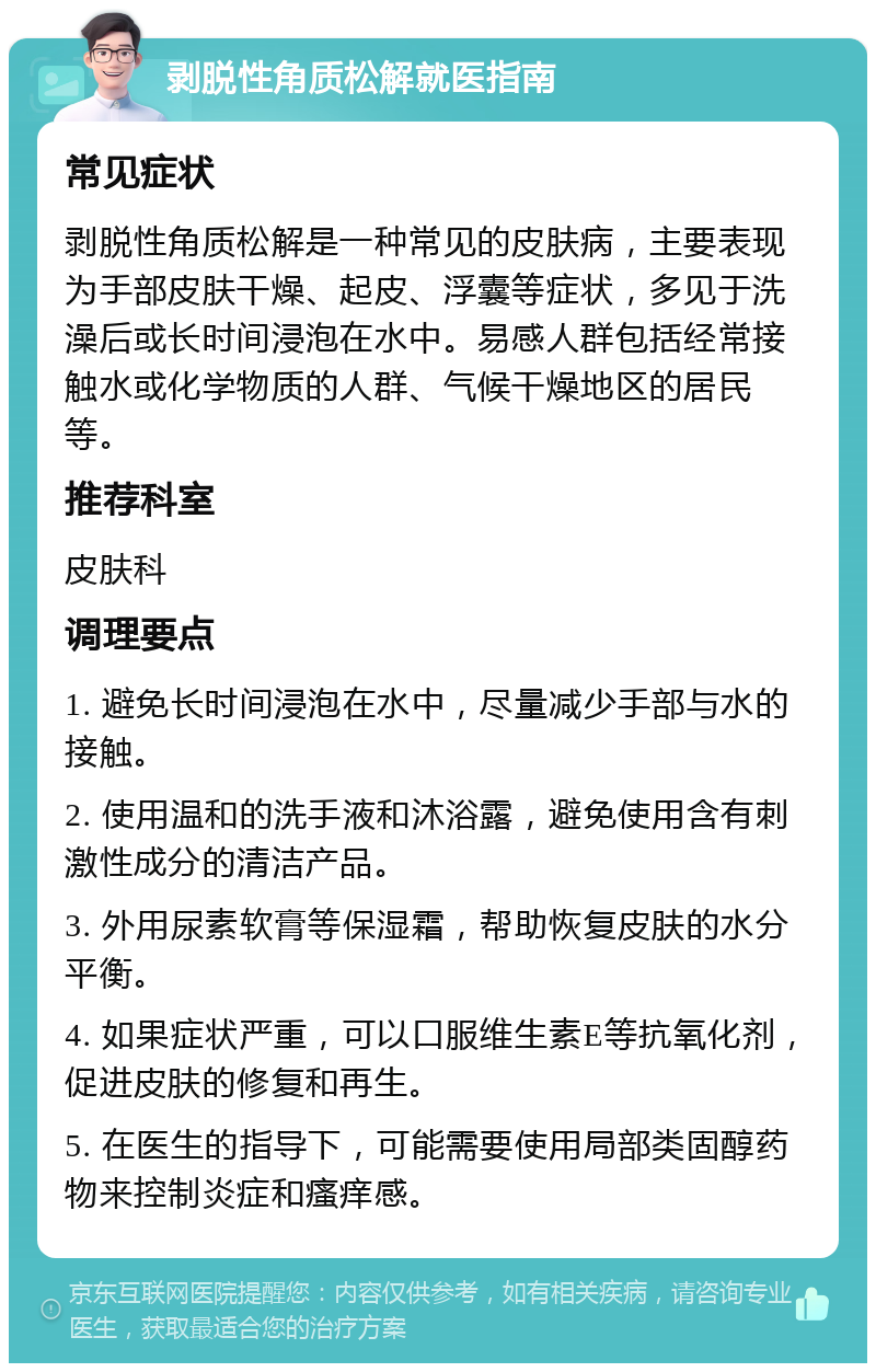 剥脱性角质松解就医指南 常见症状 剥脱性角质松解是一种常见的皮肤病，主要表现为手部皮肤干燥、起皮、浮囊等症状，多见于洗澡后或长时间浸泡在水中。易感人群包括经常接触水或化学物质的人群、气候干燥地区的居民等。 推荐科室 皮肤科 调理要点 1. 避免长时间浸泡在水中，尽量减少手部与水的接触。 2. 使用温和的洗手液和沐浴露，避免使用含有刺激性成分的清洁产品。 3. 外用尿素软膏等保湿霜，帮助恢复皮肤的水分平衡。 4. 如果症状严重，可以口服维生素E等抗氧化剂，促进皮肤的修复和再生。 5. 在医生的指导下，可能需要使用局部类固醇药物来控制炎症和瘙痒感。