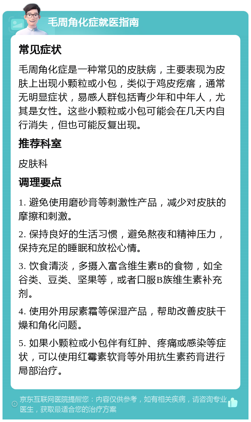 毛周角化症就医指南 常见症状 毛周角化症是一种常见的皮肤病，主要表现为皮肤上出现小颗粒或小包，类似于鸡皮疙瘩，通常无明显症状，易感人群包括青少年和中年人，尤其是女性。这些小颗粒或小包可能会在几天内自行消失，但也可能反复出现。 推荐科室 皮肤科 调理要点 1. 避免使用磨砂膏等刺激性产品，减少对皮肤的摩擦和刺激。 2. 保持良好的生活习惯，避免熬夜和精神压力，保持充足的睡眠和放松心情。 3. 饮食清淡，多摄入富含维生素B的食物，如全谷类、豆类、坚果等，或者口服B族维生素补充剂。 4. 使用外用尿素霜等保湿产品，帮助改善皮肤干燥和角化问题。 5. 如果小颗粒或小包伴有红肿、疼痛或感染等症状，可以使用红霉素软膏等外用抗生素药膏进行局部治疗。