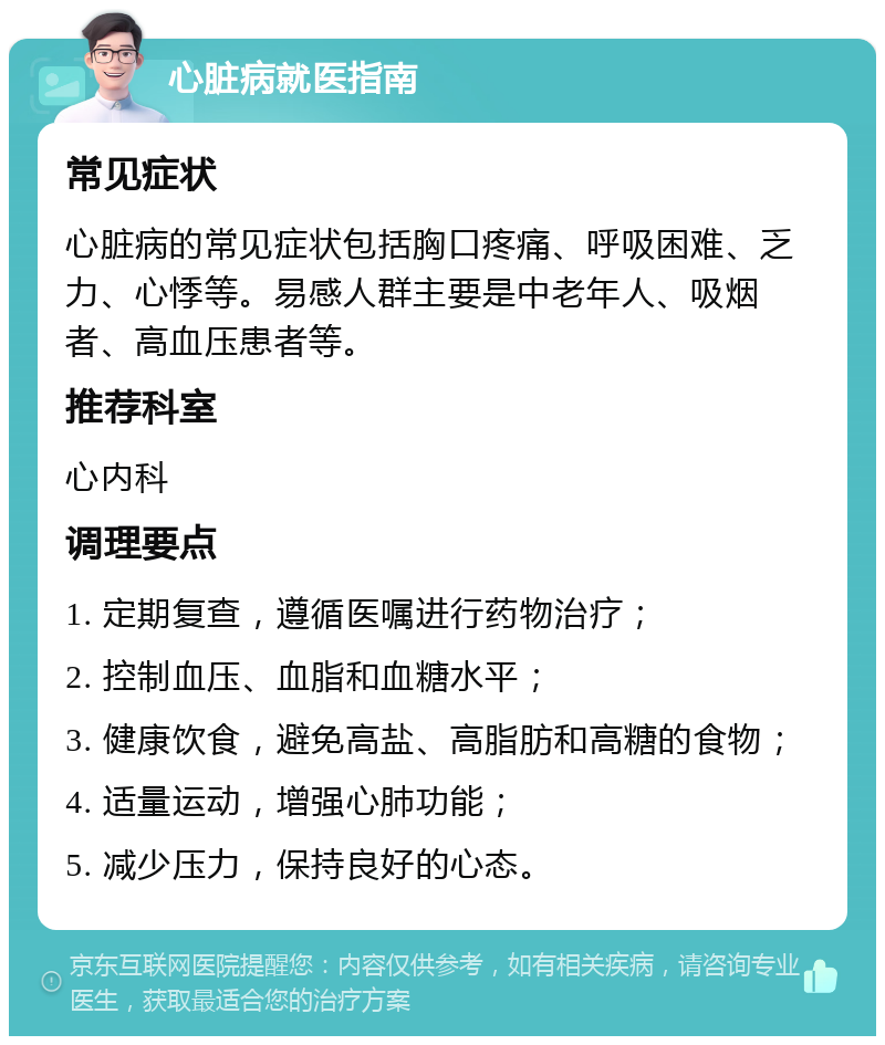 心脏病就医指南 常见症状 心脏病的常见症状包括胸口疼痛、呼吸困难、乏力、心悸等。易感人群主要是中老年人、吸烟者、高血压患者等。 推荐科室 心内科 调理要点 1. 定期复查，遵循医嘱进行药物治疗； 2. 控制血压、血脂和血糖水平； 3. 健康饮食，避免高盐、高脂肪和高糖的食物； 4. 适量运动，增强心肺功能； 5. 减少压力，保持良好的心态。