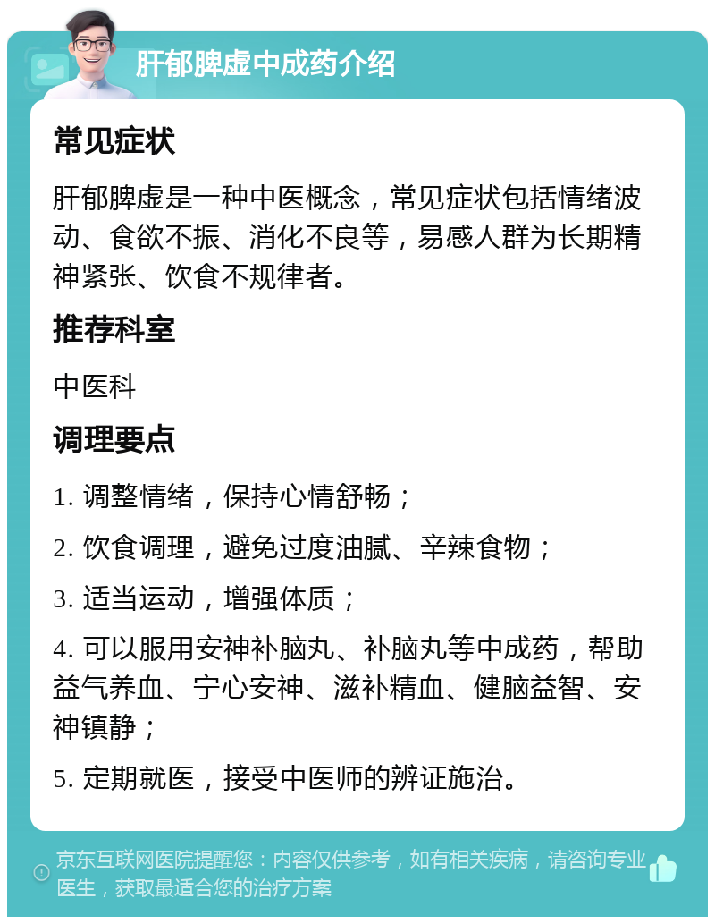 肝郁脾虚中成药介绍 常见症状 肝郁脾虚是一种中医概念，常见症状包括情绪波动、食欲不振、消化不良等，易感人群为长期精神紧张、饮食不规律者。 推荐科室 中医科 调理要点 1. 调整情绪，保持心情舒畅； 2. 饮食调理，避免过度油腻、辛辣食物； 3. 适当运动，增强体质； 4. 可以服用安神补脑丸、补脑丸等中成药，帮助益气养血、宁心安神、滋补精血、健脑益智、安神镇静； 5. 定期就医，接受中医师的辨证施治。