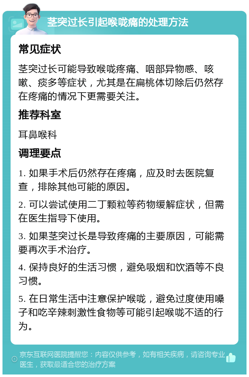 茎突过长引起喉咙痛的处理方法 常见症状 茎突过长可能导致喉咙疼痛、咽部异物感、咳嗽、痰多等症状，尤其是在扁桃体切除后仍然存在疼痛的情况下更需要关注。 推荐科室 耳鼻喉科 调理要点 1. 如果手术后仍然存在疼痛，应及时去医院复查，排除其他可能的原因。 2. 可以尝试使用二丁颗粒等药物缓解症状，但需在医生指导下使用。 3. 如果茎突过长是导致疼痛的主要原因，可能需要再次手术治疗。 4. 保持良好的生活习惯，避免吸烟和饮酒等不良习惯。 5. 在日常生活中注意保护喉咙，避免过度使用嗓子和吃辛辣刺激性食物等可能引起喉咙不适的行为。