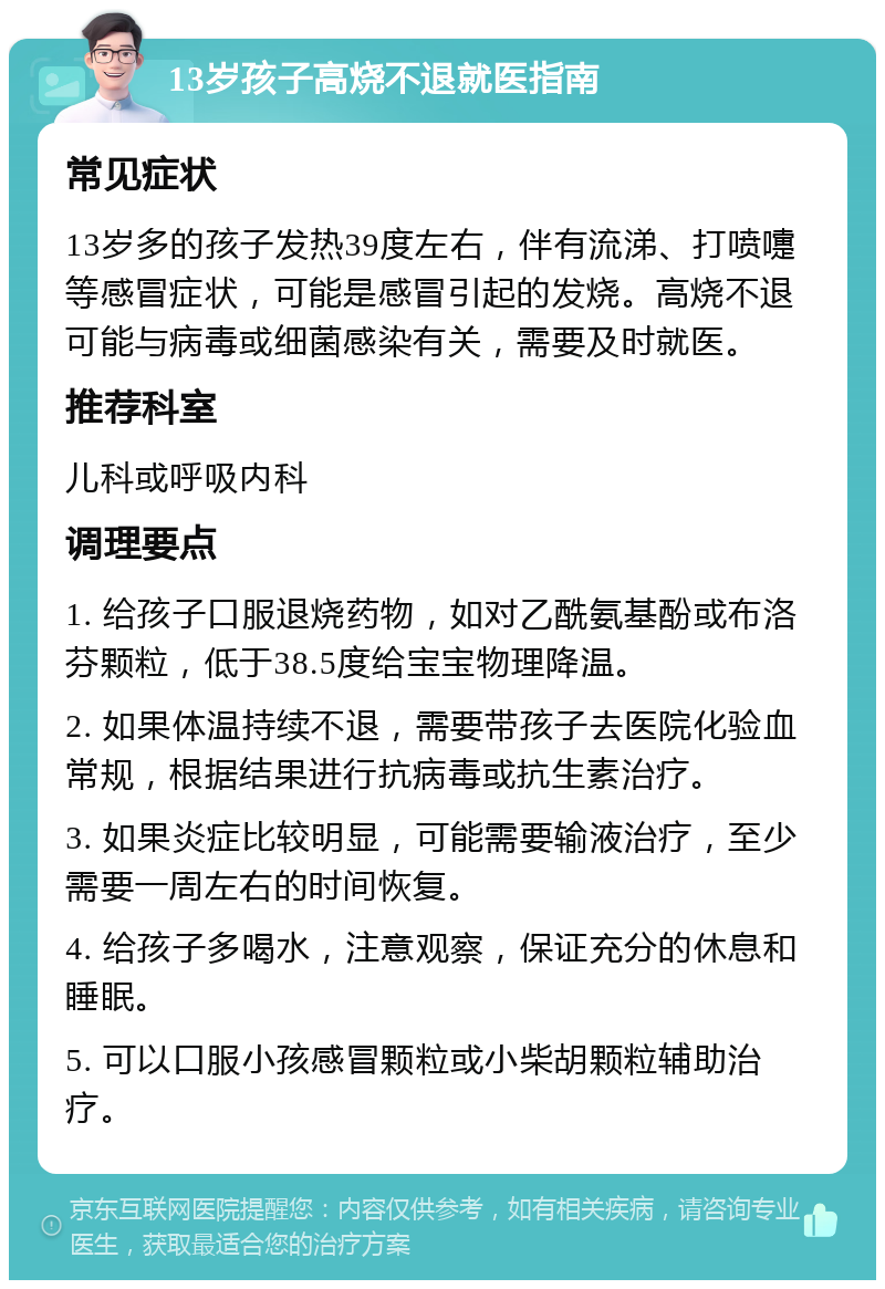 13岁孩子高烧不退就医指南 常见症状 13岁多的孩子发热39度左右，伴有流涕、打喷嚏等感冒症状，可能是感冒引起的发烧。高烧不退可能与病毒或细菌感染有关，需要及时就医。 推荐科室 儿科或呼吸内科 调理要点 1. 给孩子口服退烧药物，如对乙酰氨基酚或布洛芬颗粒，低于38.5度给宝宝物理降温。 2. 如果体温持续不退，需要带孩子去医院化验血常规，根据结果进行抗病毒或抗生素治疗。 3. 如果炎症比较明显，可能需要输液治疗，至少需要一周左右的时间恢复。 4. 给孩子多喝水，注意观察，保证充分的休息和睡眠。 5. 可以口服小孩感冒颗粒或小柴胡颗粒辅助治疗。