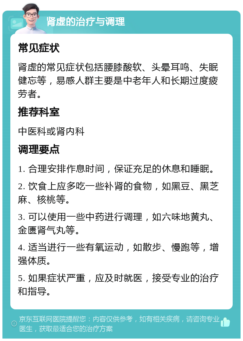 肾虚的治疗与调理 常见症状 肾虚的常见症状包括腰膝酸软、头晕耳鸣、失眠健忘等，易感人群主要是中老年人和长期过度疲劳者。 推荐科室 中医科或肾内科 调理要点 1. 合理安排作息时间，保证充足的休息和睡眠。 2. 饮食上应多吃一些补肾的食物，如黑豆、黑芝麻、核桃等。 3. 可以使用一些中药进行调理，如六味地黄丸、金匮肾气丸等。 4. 适当进行一些有氧运动，如散步、慢跑等，增强体质。 5. 如果症状严重，应及时就医，接受专业的治疗和指导。