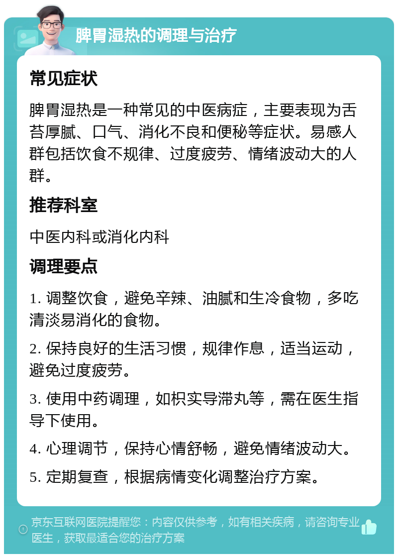 脾胃湿热的调理与治疗 常见症状 脾胃湿热是一种常见的中医病症，主要表现为舌苔厚腻、口气、消化不良和便秘等症状。易感人群包括饮食不规律、过度疲劳、情绪波动大的人群。 推荐科室 中医内科或消化内科 调理要点 1. 调整饮食，避免辛辣、油腻和生冷食物，多吃清淡易消化的食物。 2. 保持良好的生活习惯，规律作息，适当运动，避免过度疲劳。 3. 使用中药调理，如枳实导滞丸等，需在医生指导下使用。 4. 心理调节，保持心情舒畅，避免情绪波动大。 5. 定期复查，根据病情变化调整治疗方案。