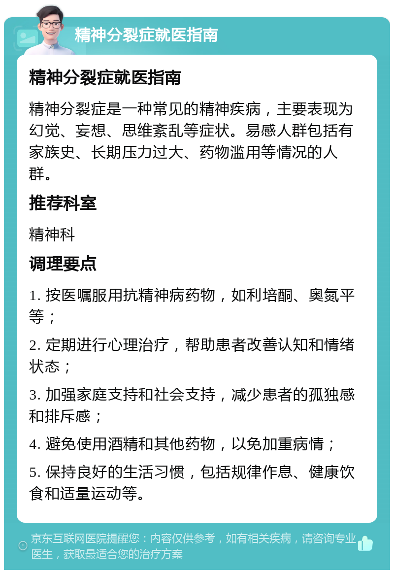 精神分裂症就医指南 精神分裂症就医指南 精神分裂症是一种常见的精神疾病，主要表现为幻觉、妄想、思维紊乱等症状。易感人群包括有家族史、长期压力过大、药物滥用等情况的人群。 推荐科室 精神科 调理要点 1. 按医嘱服用抗精神病药物，如利培酮、奥氮平等； 2. 定期进行心理治疗，帮助患者改善认知和情绪状态； 3. 加强家庭支持和社会支持，减少患者的孤独感和排斥感； 4. 避免使用酒精和其他药物，以免加重病情； 5. 保持良好的生活习惯，包括规律作息、健康饮食和适量运动等。