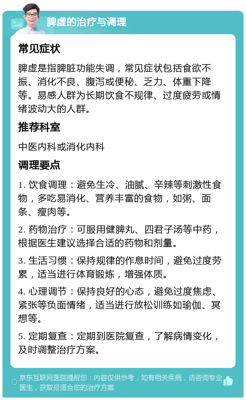 脾虚的治疗与调理 常见症状 脾虚是指脾脏功能失调，常见症状包括食欲不振、消化不良、腹泻或便秘、乏力、体重下降等。易感人群为长期饮食不规律、过度疲劳或情绪波动大的人群。 推荐科室 中医内科或消化内科 调理要点 1. 饮食调理：避免生冷、油腻、辛辣等刺激性食物，多吃易消化、营养丰富的食物，如粥、面条、瘦肉等。 2. 药物治疗：可服用健脾丸、四君子汤等中药，根据医生建议选择合适的药物和剂量。 3. 生活习惯：保持规律的作息时间，避免过度劳累，适当进行体育锻炼，增强体质。 4. 心理调节：保持良好的心态，避免过度焦虑、紧张等负面情绪，适当进行放松训练如瑜伽、冥想等。 5. 定期复查：定期到医院复查，了解病情变化，及时调整治疗方案。