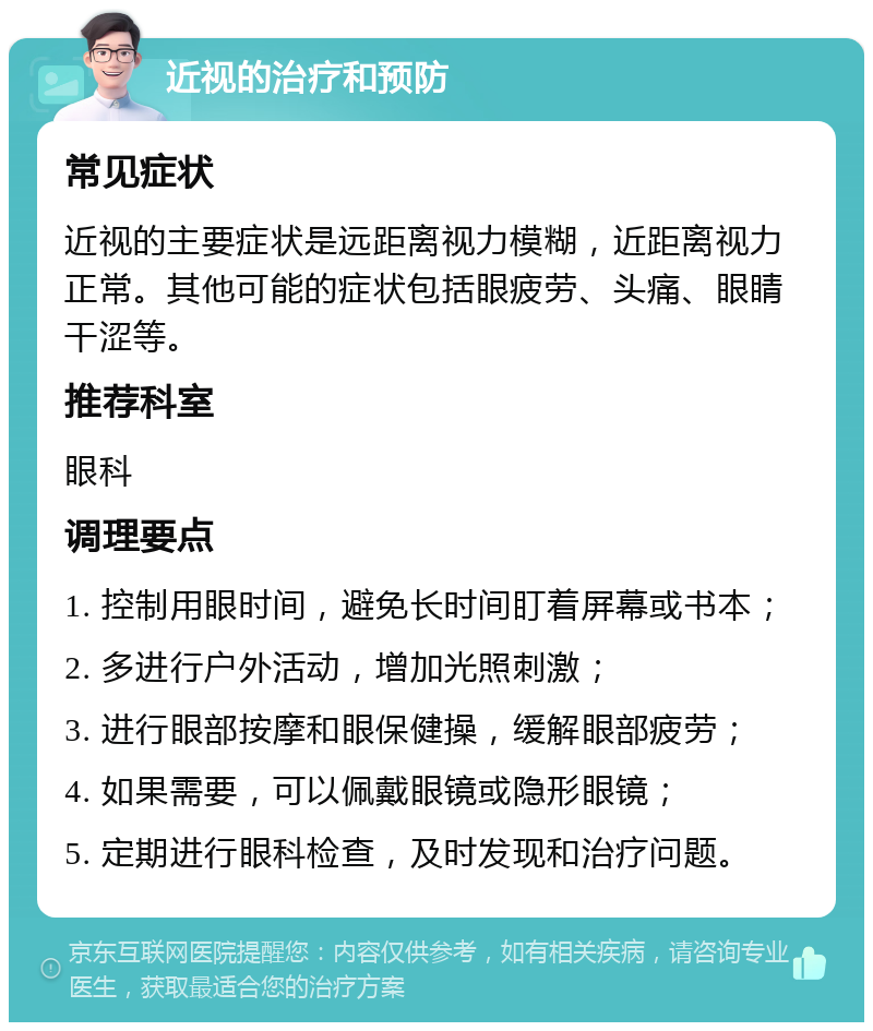 近视的治疗和预防 常见症状 近视的主要症状是远距离视力模糊，近距离视力正常。其他可能的症状包括眼疲劳、头痛、眼睛干涩等。 推荐科室 眼科 调理要点 1. 控制用眼时间，避免长时间盯着屏幕或书本； 2. 多进行户外活动，增加光照刺激； 3. 进行眼部按摩和眼保健操，缓解眼部疲劳； 4. 如果需要，可以佩戴眼镜或隐形眼镜； 5. 定期进行眼科检查，及时发现和治疗问题。