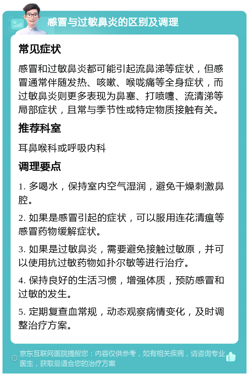 感冒与过敏鼻炎的区别及调理 常见症状 感冒和过敏鼻炎都可能引起流鼻涕等症状，但感冒通常伴随发热、咳嗽、喉咙痛等全身症状，而过敏鼻炎则更多表现为鼻塞、打喷嚏、流清涕等局部症状，且常与季节性或特定物质接触有关。 推荐科室 耳鼻喉科或呼吸内科 调理要点 1. 多喝水，保持室内空气湿润，避免干燥刺激鼻腔。 2. 如果是感冒引起的症状，可以服用连花清瘟等感冒药物缓解症状。 3. 如果是过敏鼻炎，需要避免接触过敏原，并可以使用抗过敏药物如扑尔敏等进行治疗。 4. 保持良好的生活习惯，增强体质，预防感冒和过敏的发生。 5. 定期复查血常规，动态观察病情变化，及时调整治疗方案。