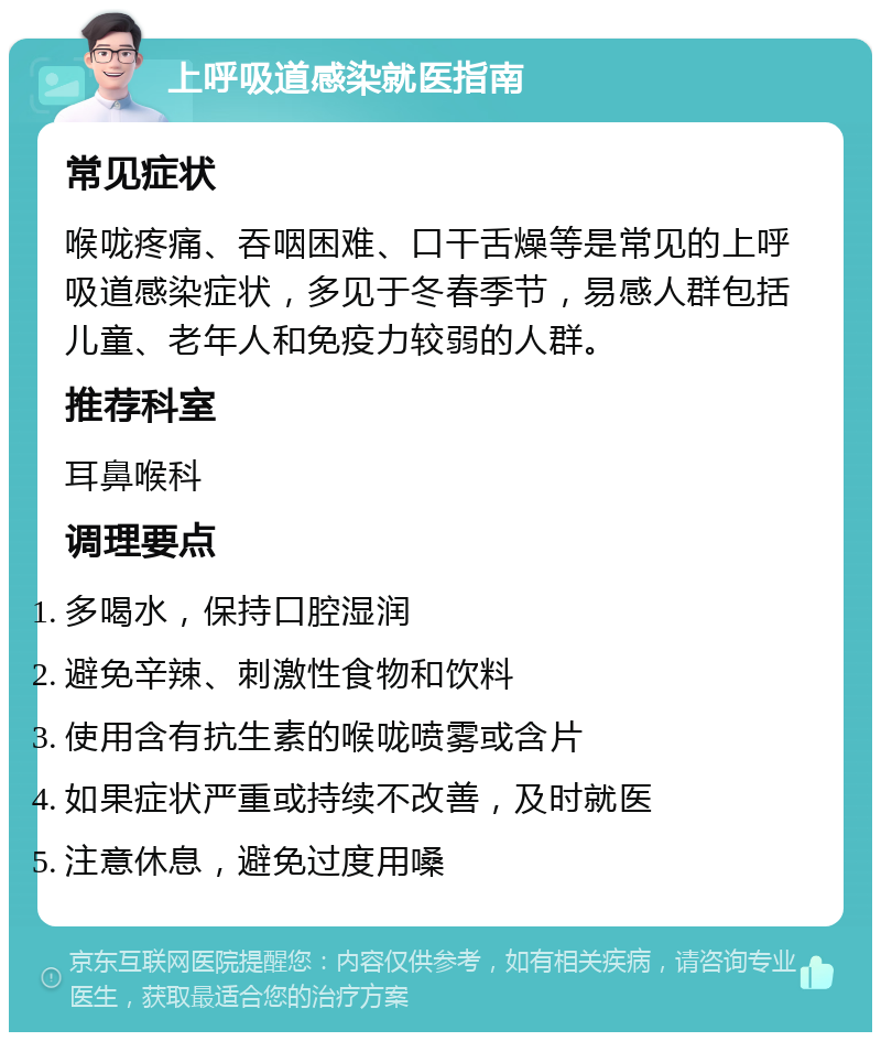 上呼吸道感染就医指南 常见症状 喉咙疼痛、吞咽困难、口干舌燥等是常见的上呼吸道感染症状，多见于冬春季节，易感人群包括儿童、老年人和免疫力较弱的人群。 推荐科室 耳鼻喉科 调理要点 多喝水，保持口腔湿润 避免辛辣、刺激性食物和饮料 使用含有抗生素的喉咙喷雾或含片 如果症状严重或持续不改善，及时就医 注意休息，避免过度用嗓