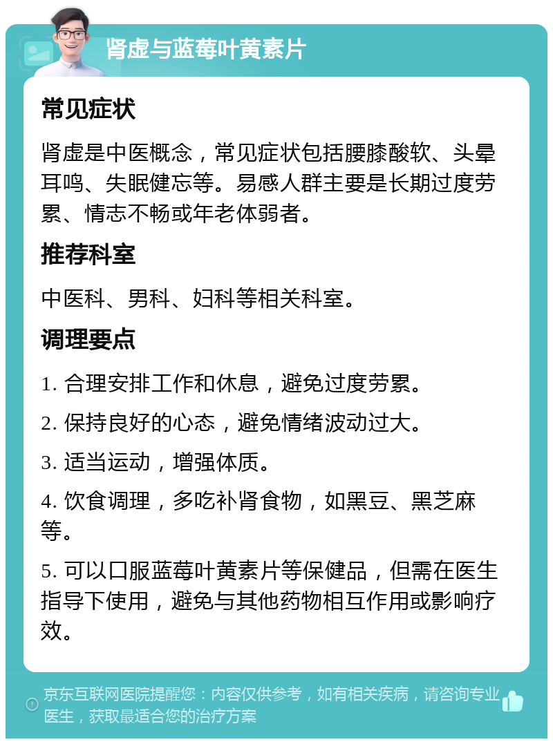 肾虚与蓝莓叶黄素片 常见症状 肾虚是中医概念，常见症状包括腰膝酸软、头晕耳鸣、失眠健忘等。易感人群主要是长期过度劳累、情志不畅或年老体弱者。 推荐科室 中医科、男科、妇科等相关科室。 调理要点 1. 合理安排工作和休息，避免过度劳累。 2. 保持良好的心态，避免情绪波动过大。 3. 适当运动，增强体质。 4. 饮食调理，多吃补肾食物，如黑豆、黑芝麻等。 5. 可以口服蓝莓叶黄素片等保健品，但需在医生指导下使用，避免与其他药物相互作用或影响疗效。