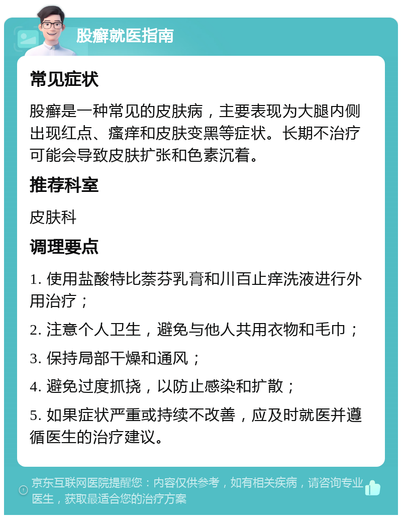 股癣就医指南 常见症状 股癣是一种常见的皮肤病，主要表现为大腿内侧出现红点、瘙痒和皮肤变黑等症状。长期不治疗可能会导致皮肤扩张和色素沉着。 推荐科室 皮肤科 调理要点 1. 使用盐酸特比萘芬乳膏和川百止痒洗液进行外用治疗； 2. 注意个人卫生，避免与他人共用衣物和毛巾； 3. 保持局部干燥和通风； 4. 避免过度抓挠，以防止感染和扩散； 5. 如果症状严重或持续不改善，应及时就医并遵循医生的治疗建议。