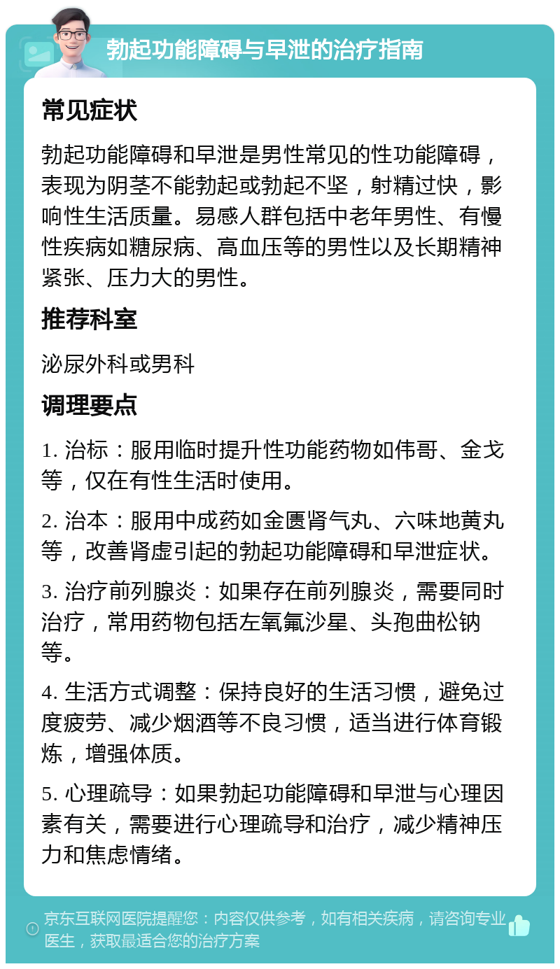 勃起功能障碍与早泄的治疗指南 常见症状 勃起功能障碍和早泄是男性常见的性功能障碍，表现为阴茎不能勃起或勃起不坚，射精过快，影响性生活质量。易感人群包括中老年男性、有慢性疾病如糖尿病、高血压等的男性以及长期精神紧张、压力大的男性。 推荐科室 泌尿外科或男科 调理要点 1. 治标：服用临时提升性功能药物如伟哥、金戈等，仅在有性生活时使用。 2. 治本：服用中成药如金匮肾气丸、六味地黄丸等，改善肾虚引起的勃起功能障碍和早泄症状。 3. 治疗前列腺炎：如果存在前列腺炎，需要同时治疗，常用药物包括左氧氟沙星、头孢曲松钠等。 4. 生活方式调整：保持良好的生活习惯，避免过度疲劳、减少烟酒等不良习惯，适当进行体育锻炼，增强体质。 5. 心理疏导：如果勃起功能障碍和早泄与心理因素有关，需要进行心理疏导和治疗，减少精神压力和焦虑情绪。