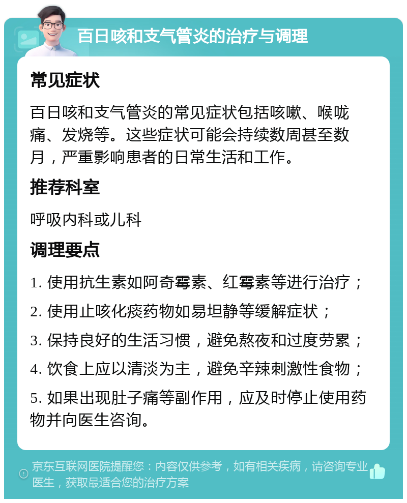 百日咳和支气管炎的治疗与调理 常见症状 百日咳和支气管炎的常见症状包括咳嗽、喉咙痛、发烧等。这些症状可能会持续数周甚至数月，严重影响患者的日常生活和工作。 推荐科室 呼吸内科或儿科 调理要点 1. 使用抗生素如阿奇霉素、红霉素等进行治疗； 2. 使用止咳化痰药物如易坦静等缓解症状； 3. 保持良好的生活习惯，避免熬夜和过度劳累； 4. 饮食上应以清淡为主，避免辛辣刺激性食物； 5. 如果出现肚子痛等副作用，应及时停止使用药物并向医生咨询。