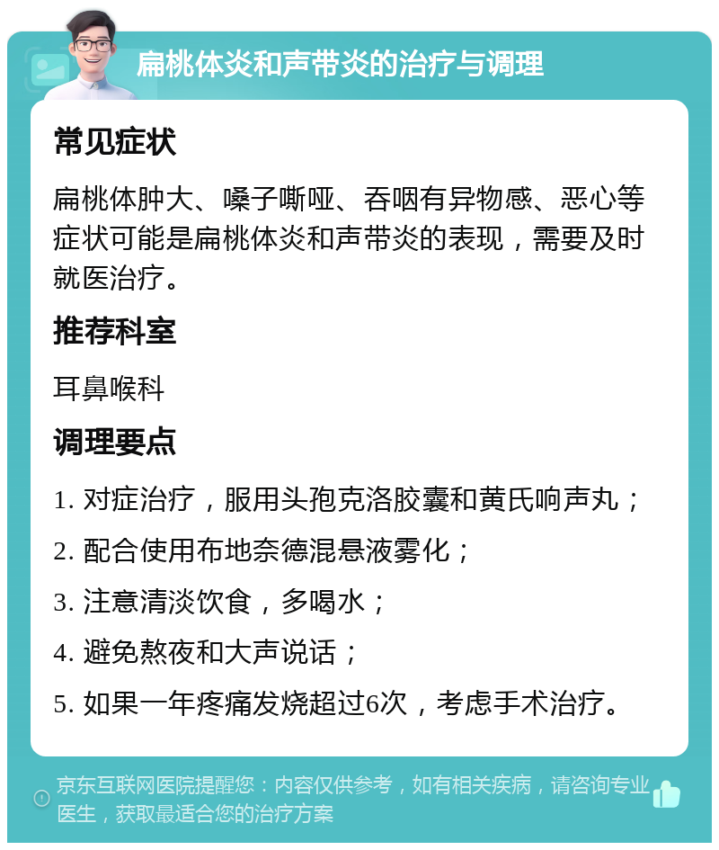 扁桃体炎和声带炎的治疗与调理 常见症状 扁桃体肿大、嗓子嘶哑、吞咽有异物感、恶心等症状可能是扁桃体炎和声带炎的表现，需要及时就医治疗。 推荐科室 耳鼻喉科 调理要点 1. 对症治疗，服用头孢克洛胶囊和黄氏响声丸； 2. 配合使用布地奈德混悬液雾化； 3. 注意清淡饮食，多喝水； 4. 避免熬夜和大声说话； 5. 如果一年疼痛发烧超过6次，考虑手术治疗。