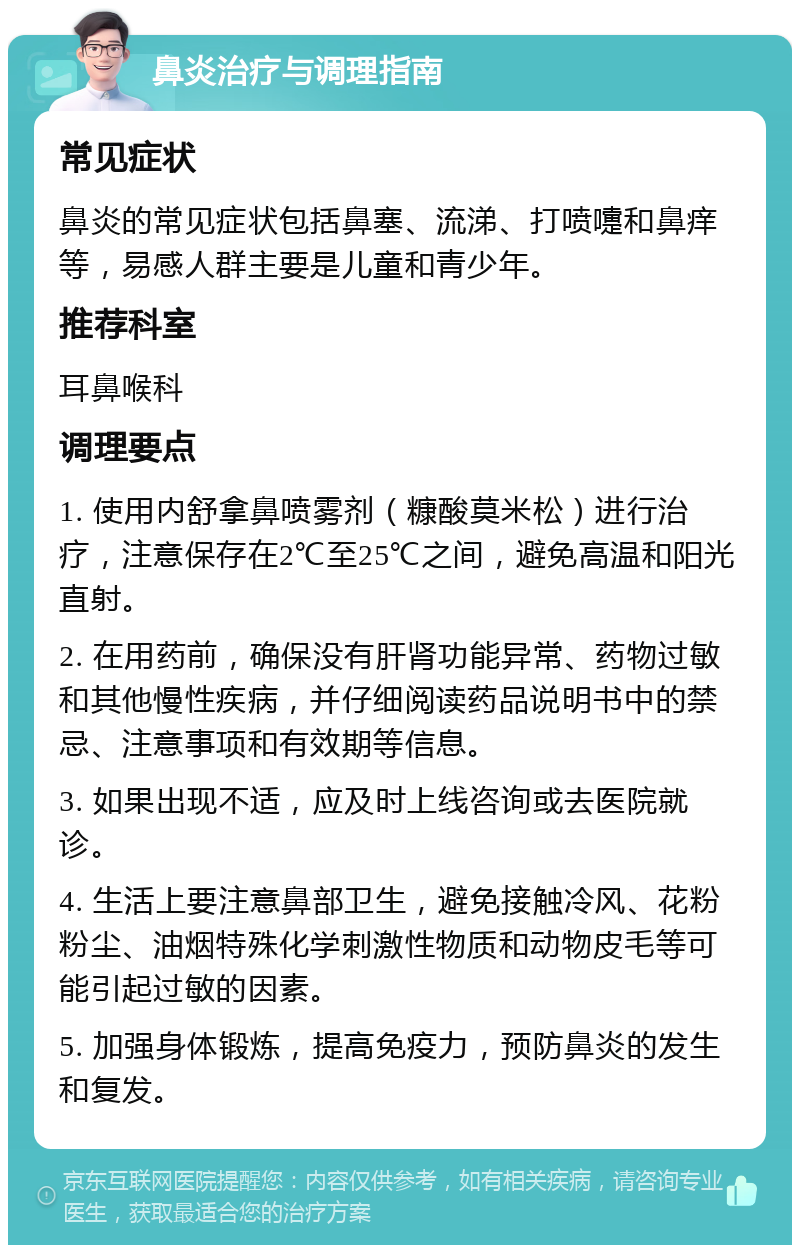 鼻炎治疗与调理指南 常见症状 鼻炎的常见症状包括鼻塞、流涕、打喷嚏和鼻痒等，易感人群主要是儿童和青少年。 推荐科室 耳鼻喉科 调理要点 1. 使用内舒拿鼻喷雾剂（糠酸莫米松）进行治疗，注意保存在2℃至25℃之间，避免高温和阳光直射。 2. 在用药前，确保没有肝肾功能异常、药物过敏和其他慢性疾病，并仔细阅读药品说明书中的禁忌、注意事项和有效期等信息。 3. 如果出现不适，应及时上线咨询或去医院就诊。 4. 生活上要注意鼻部卫生，避免接触冷风、花粉粉尘、油烟特殊化学刺激性物质和动物皮毛等可能引起过敏的因素。 5. 加强身体锻炼，提高免疫力，预防鼻炎的发生和复发。