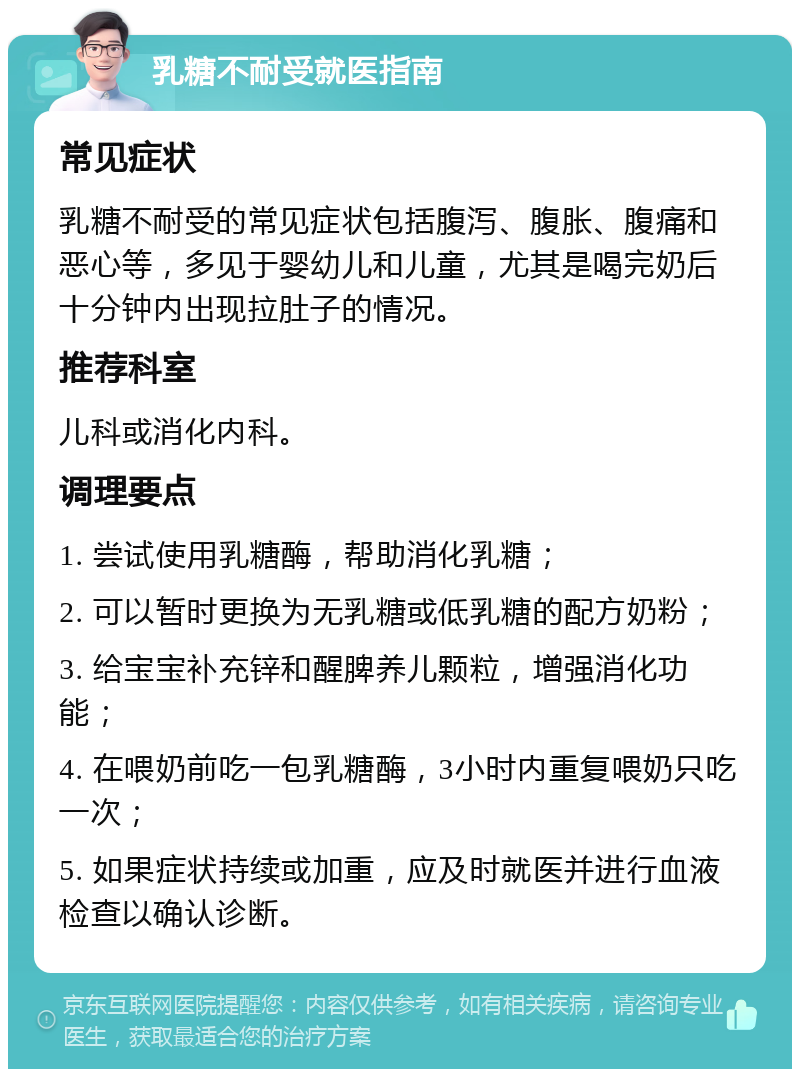 乳糖不耐受就医指南 常见症状 乳糖不耐受的常见症状包括腹泻、腹胀、腹痛和恶心等，多见于婴幼儿和儿童，尤其是喝完奶后十分钟内出现拉肚子的情况。 推荐科室 儿科或消化内科。 调理要点 1. 尝试使用乳糖酶，帮助消化乳糖； 2. 可以暂时更换为无乳糖或低乳糖的配方奶粉； 3. 给宝宝补充锌和醒脾养儿颗粒，增强消化功能； 4. 在喂奶前吃一包乳糖酶，3小时内重复喂奶只吃一次； 5. 如果症状持续或加重，应及时就医并进行血液检查以确认诊断。