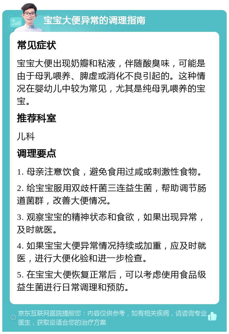 宝宝大便异常的调理指南 常见症状 宝宝大便出现奶瓣和粘液，伴随酸臭味，可能是由于母乳喂养、脾虚或消化不良引起的。这种情况在婴幼儿中较为常见，尤其是纯母乳喂养的宝宝。 推荐科室 儿科 调理要点 1. 母亲注意饮食，避免食用过咸或刺激性食物。 2. 给宝宝服用双歧杆菌三连益生菌，帮助调节肠道菌群，改善大便情况。 3. 观察宝宝的精神状态和食欲，如果出现异常，及时就医。 4. 如果宝宝大便异常情况持续或加重，应及时就医，进行大便化验和进一步检查。 5. 在宝宝大便恢复正常后，可以考虑使用食品级益生菌进行日常调理和预防。