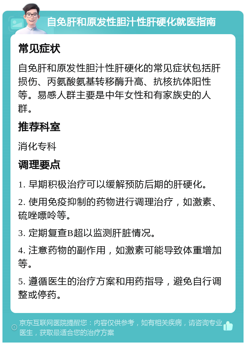 自免肝和原发性胆汁性肝硬化就医指南 常见症状 自免肝和原发性胆汁性肝硬化的常见症状包括肝损伤、丙氨酸氨基转移酶升高、抗核抗体阳性等。易感人群主要是中年女性和有家族史的人群。 推荐科室 消化专科 调理要点 1. 早期积极治疗可以缓解预防后期的肝硬化。 2. 使用免疫抑制的药物进行调理治疗，如激素、硫唑嘌呤等。 3. 定期复查B超以监测肝脏情况。 4. 注意药物的副作用，如激素可能导致体重增加等。 5. 遵循医生的治疗方案和用药指导，避免自行调整或停药。