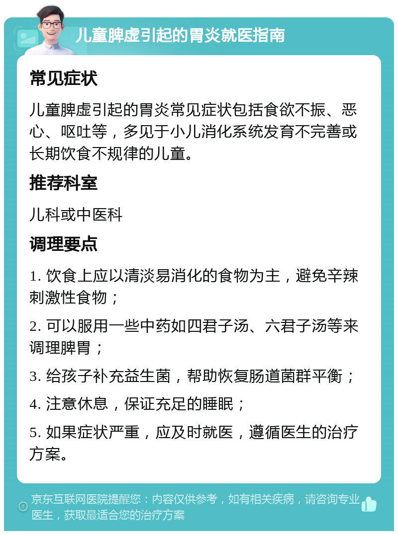 儿童脾虚引起的胃炎就医指南 常见症状 儿童脾虚引起的胃炎常见症状包括食欲不振、恶心、呕吐等，多见于小儿消化系统发育不完善或长期饮食不规律的儿童。 推荐科室 儿科或中医科 调理要点 1. 饮食上应以清淡易消化的食物为主，避免辛辣刺激性食物； 2. 可以服用一些中药如四君子汤、六君子汤等来调理脾胃； 3. 给孩子补充益生菌，帮助恢复肠道菌群平衡； 4. 注意休息，保证充足的睡眠； 5. 如果症状严重，应及时就医，遵循医生的治疗方案。