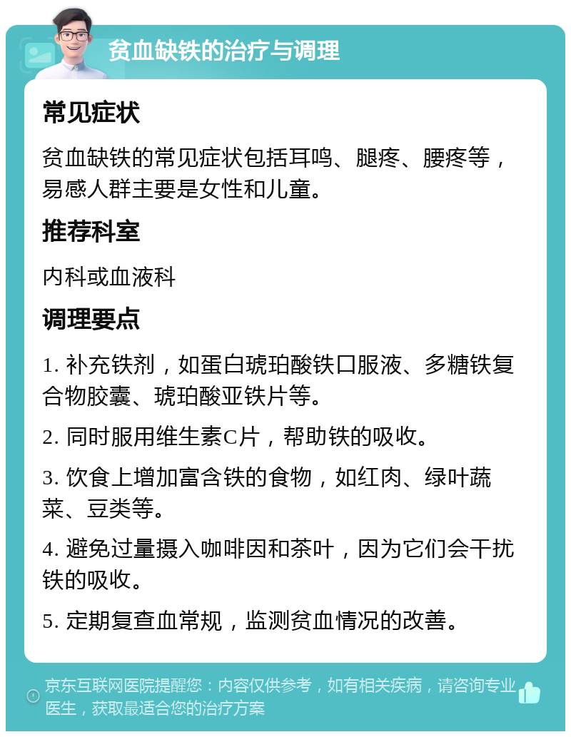 贫血缺铁的治疗与调理 常见症状 贫血缺铁的常见症状包括耳鸣、腿疼、腰疼等，易感人群主要是女性和儿童。 推荐科室 内科或血液科 调理要点 1. 补充铁剂，如蛋白琥珀酸铁口服液、多糖铁复合物胶囊、琥珀酸亚铁片等。 2. 同时服用维生素C片，帮助铁的吸收。 3. 饮食上增加富含铁的食物，如红肉、绿叶蔬菜、豆类等。 4. 避免过量摄入咖啡因和茶叶，因为它们会干扰铁的吸收。 5. 定期复查血常规，监测贫血情况的改善。