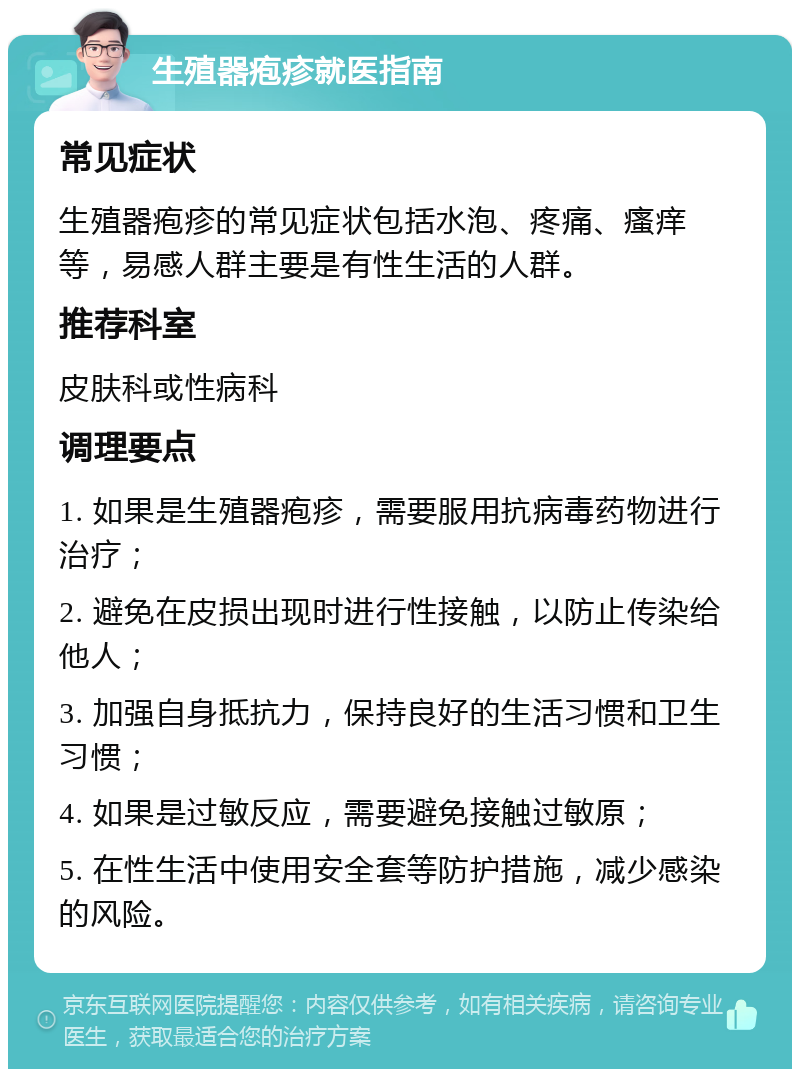 生殖器疱疹就医指南 常见症状 生殖器疱疹的常见症状包括水泡、疼痛、瘙痒等，易感人群主要是有性生活的人群。 推荐科室 皮肤科或性病科 调理要点 1. 如果是生殖器疱疹，需要服用抗病毒药物进行治疗； 2. 避免在皮损出现时进行性接触，以防止传染给他人； 3. 加强自身抵抗力，保持良好的生活习惯和卫生习惯； 4. 如果是过敏反应，需要避免接触过敏原； 5. 在性生活中使用安全套等防护措施，减少感染的风险。