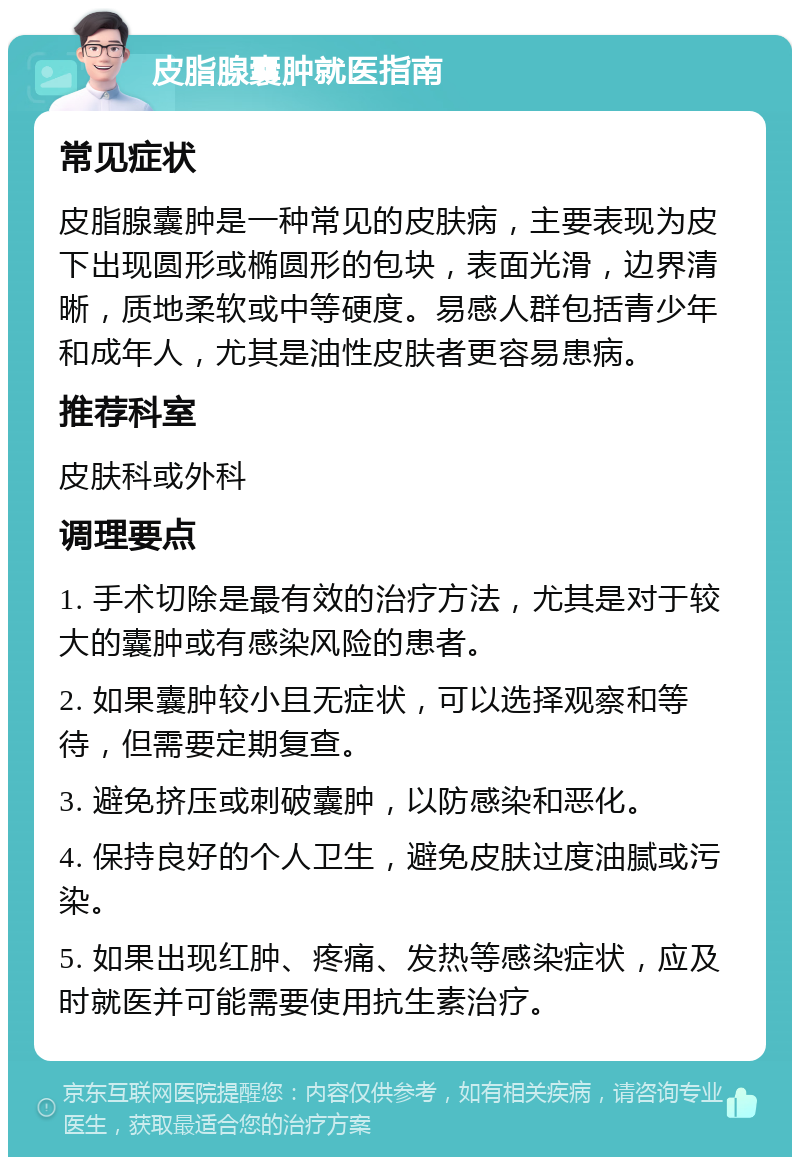 皮脂腺囊肿就医指南 常见症状 皮脂腺囊肿是一种常见的皮肤病，主要表现为皮下出现圆形或椭圆形的包块，表面光滑，边界清晰，质地柔软或中等硬度。易感人群包括青少年和成年人，尤其是油性皮肤者更容易患病。 推荐科室 皮肤科或外科 调理要点 1. 手术切除是最有效的治疗方法，尤其是对于较大的囊肿或有感染风险的患者。 2. 如果囊肿较小且无症状，可以选择观察和等待，但需要定期复查。 3. 避免挤压或刺破囊肿，以防感染和恶化。 4. 保持良好的个人卫生，避免皮肤过度油腻或污染。 5. 如果出现红肿、疼痛、发热等感染症状，应及时就医并可能需要使用抗生素治疗。