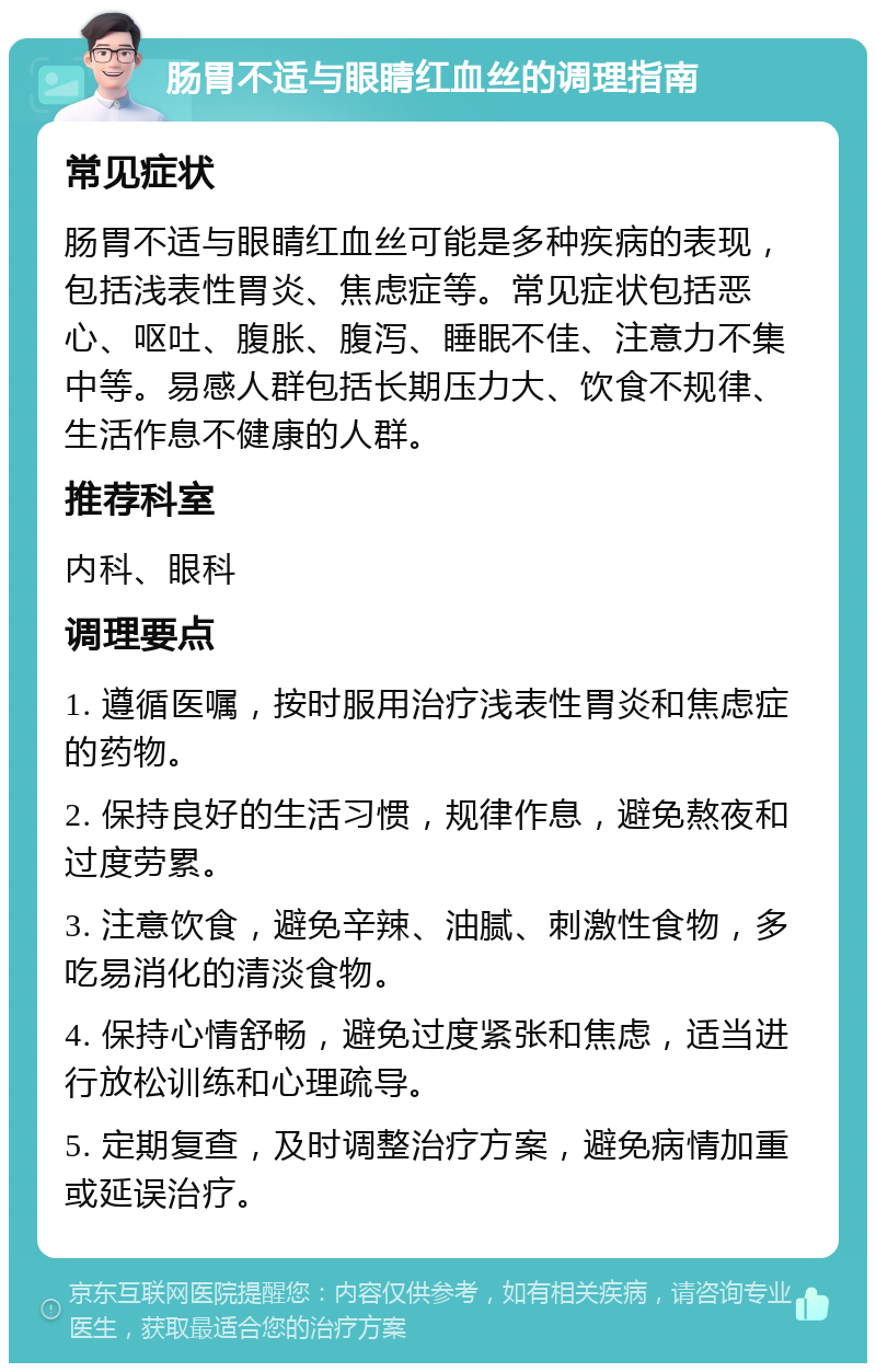 肠胃不适与眼睛红血丝的调理指南 常见症状 肠胃不适与眼睛红血丝可能是多种疾病的表现，包括浅表性胃炎、焦虑症等。常见症状包括恶心、呕吐、腹胀、腹泻、睡眠不佳、注意力不集中等。易感人群包括长期压力大、饮食不规律、生活作息不健康的人群。 推荐科室 内科、眼科 调理要点 1. 遵循医嘱，按时服用治疗浅表性胃炎和焦虑症的药物。 2. 保持良好的生活习惯，规律作息，避免熬夜和过度劳累。 3. 注意饮食，避免辛辣、油腻、刺激性食物，多吃易消化的清淡食物。 4. 保持心情舒畅，避免过度紧张和焦虑，适当进行放松训练和心理疏导。 5. 定期复查，及时调整治疗方案，避免病情加重或延误治疗。