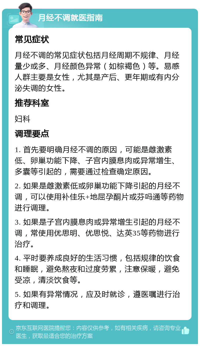 月经不调就医指南 常见症状 月经不调的常见症状包括月经周期不规律、月经量少或多、月经颜色异常（如棕褐色）等。易感人群主要是女性，尤其是产后、更年期或有内分泌失调的女性。 推荐科室 妇科 调理要点 1. 首先要明确月经不调的原因，可能是雌激素低、卵巢功能下降、子宫内膜息肉或异常增生、多囊等引起的，需要通过检查确定原因。 2. 如果是雌激素低或卵巢功能下降引起的月经不调，可以使用补佳乐+地屈孕酮片或芬吗通等药物进行调理。 3. 如果是子宫内膜息肉或异常增生引起的月经不调，常使用优思明、优思悦、达英35等药物进行治疗。 4. 平时要养成良好的生活习惯，包括规律的饮食和睡眠，避免熬夜和过度劳累，注意保暖，避免受凉，清淡饮食等。 5. 如果有异常情况，应及时就诊，遵医嘱进行治疗和调理。