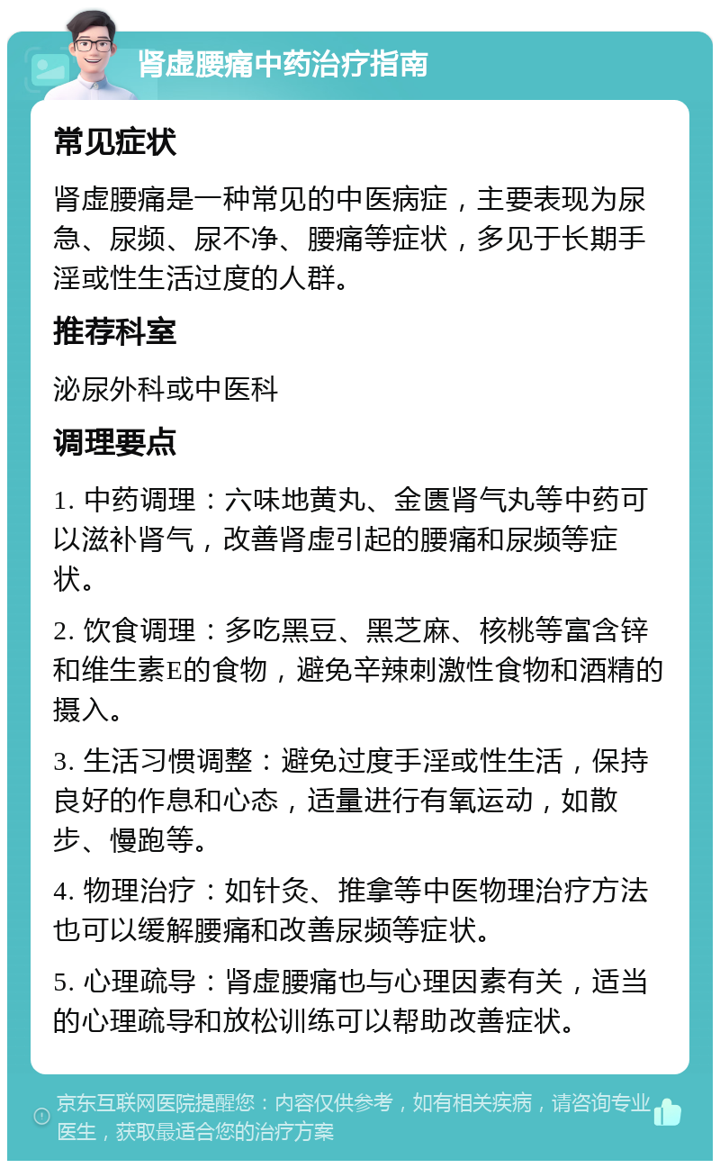 肾虚腰痛中药治疗指南 常见症状 肾虚腰痛是一种常见的中医病症，主要表现为尿急、尿频、尿不净、腰痛等症状，多见于长期手淫或性生活过度的人群。 推荐科室 泌尿外科或中医科 调理要点 1. 中药调理：六味地黄丸、金匮肾气丸等中药可以滋补肾气，改善肾虚引起的腰痛和尿频等症状。 2. 饮食调理：多吃黑豆、黑芝麻、核桃等富含锌和维生素E的食物，避免辛辣刺激性食物和酒精的摄入。 3. 生活习惯调整：避免过度手淫或性生活，保持良好的作息和心态，适量进行有氧运动，如散步、慢跑等。 4. 物理治疗：如针灸、推拿等中医物理治疗方法也可以缓解腰痛和改善尿频等症状。 5. 心理疏导：肾虚腰痛也与心理因素有关，适当的心理疏导和放松训练可以帮助改善症状。