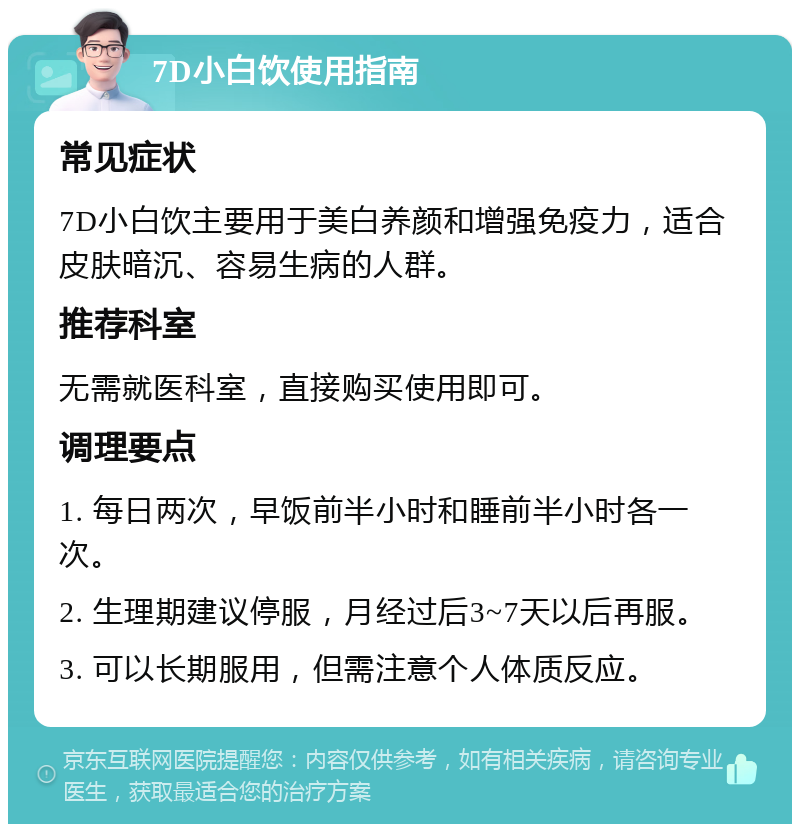 7D小白饮使用指南 常见症状 7D小白饮主要用于美白养颜和增强免疫力，适合皮肤暗沉、容易生病的人群。 推荐科室 无需就医科室，直接购买使用即可。 调理要点 1. 每日两次，早饭前半小时和睡前半小时各一次。 2. 生理期建议停服，月经过后3~7天以后再服。 3. 可以长期服用，但需注意个人体质反应。