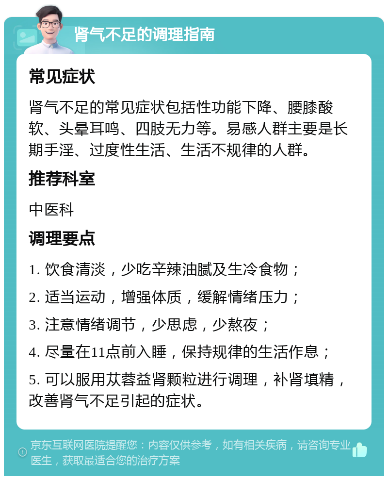 肾气不足的调理指南 常见症状 肾气不足的常见症状包括性功能下降、腰膝酸软、头晕耳鸣、四肢无力等。易感人群主要是长期手淫、过度性生活、生活不规律的人群。 推荐科室 中医科 调理要点 1. 饮食清淡，少吃辛辣油腻及生冷食物； 2. 适当运动，增强体质，缓解情绪压力； 3. 注意情绪调节，少思虑，少熬夜； 4. 尽量在11点前入睡，保持规律的生活作息； 5. 可以服用苁蓉益肾颗粒进行调理，补肾填精，改善肾气不足引起的症状。