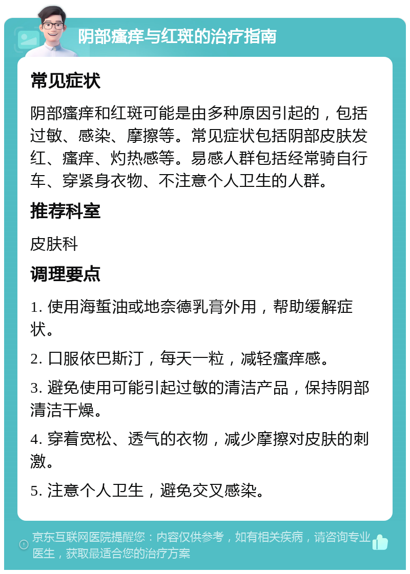 阴部瘙痒与红斑的治疗指南 常见症状 阴部瘙痒和红斑可能是由多种原因引起的，包括过敏、感染、摩擦等。常见症状包括阴部皮肤发红、瘙痒、灼热感等。易感人群包括经常骑自行车、穿紧身衣物、不注意个人卫生的人群。 推荐科室 皮肤科 调理要点 1. 使用海蜇油或地奈德乳膏外用，帮助缓解症状。 2. 口服依巴斯汀，每天一粒，减轻瘙痒感。 3. 避免使用可能引起过敏的清洁产品，保持阴部清洁干燥。 4. 穿着宽松、透气的衣物，减少摩擦对皮肤的刺激。 5. 注意个人卫生，避免交叉感染。