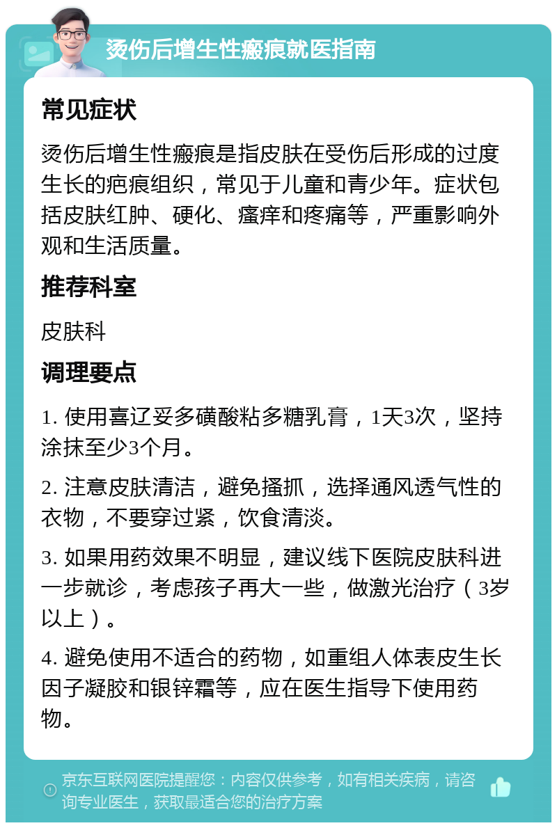 烫伤后增生性瘢痕就医指南 常见症状 烫伤后增生性瘢痕是指皮肤在受伤后形成的过度生长的疤痕组织，常见于儿童和青少年。症状包括皮肤红肿、硬化、瘙痒和疼痛等，严重影响外观和生活质量。 推荐科室 皮肤科 调理要点 1. 使用喜辽妥多磺酸粘多糖乳膏，1天3次，坚持涂抹至少3个月。 2. 注意皮肤清洁，避免搔抓，选择通风透气性的衣物，不要穿过紧，饮食清淡。 3. 如果用药效果不明显，建议线下医院皮肤科进一步就诊，考虑孩子再大一些，做激光治疗（3岁以上）。 4. 避免使用不适合的药物，如重组人体表皮生长因子凝胶和银锌霜等，应在医生指导下使用药物。