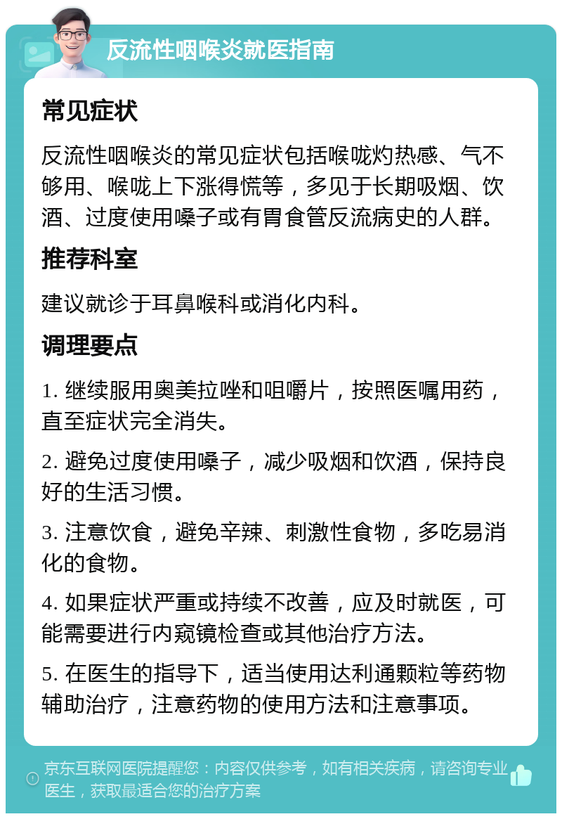 反流性咽喉炎就医指南 常见症状 反流性咽喉炎的常见症状包括喉咙灼热感、气不够用、喉咙上下涨得慌等，多见于长期吸烟、饮酒、过度使用嗓子或有胃食管反流病史的人群。 推荐科室 建议就诊于耳鼻喉科或消化内科。 调理要点 1. 继续服用奥美拉唑和咀嚼片，按照医嘱用药，直至症状完全消失。 2. 避免过度使用嗓子，减少吸烟和饮酒，保持良好的生活习惯。 3. 注意饮食，避免辛辣、刺激性食物，多吃易消化的食物。 4. 如果症状严重或持续不改善，应及时就医，可能需要进行内窥镜检查或其他治疗方法。 5. 在医生的指导下，适当使用达利通颗粒等药物辅助治疗，注意药物的使用方法和注意事项。