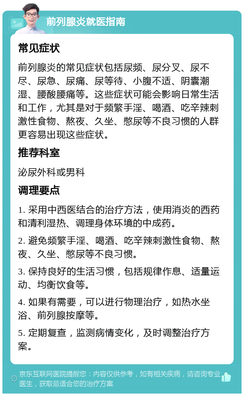 前列腺炎就医指南 常见症状 前列腺炎的常见症状包括尿频、尿分叉、尿不尽、尿急、尿痛、尿等待、小腹不适、阴囊潮湿、腰酸腰痛等。这些症状可能会影响日常生活和工作，尤其是对于频繁手淫、喝酒、吃辛辣刺激性食物、熬夜、久坐、憋尿等不良习惯的人群更容易出现这些症状。 推荐科室 泌尿外科或男科 调理要点 1. 采用中西医结合的治疗方法，使用消炎的西药和清利湿热、调理身体环境的中成药。 2. 避免频繁手淫、喝酒、吃辛辣刺激性食物、熬夜、久坐、憋尿等不良习惯。 3. 保持良好的生活习惯，包括规律作息、适量运动、均衡饮食等。 4. 如果有需要，可以进行物理治疗，如热水坐浴、前列腺按摩等。 5. 定期复查，监测病情变化，及时调整治疗方案。