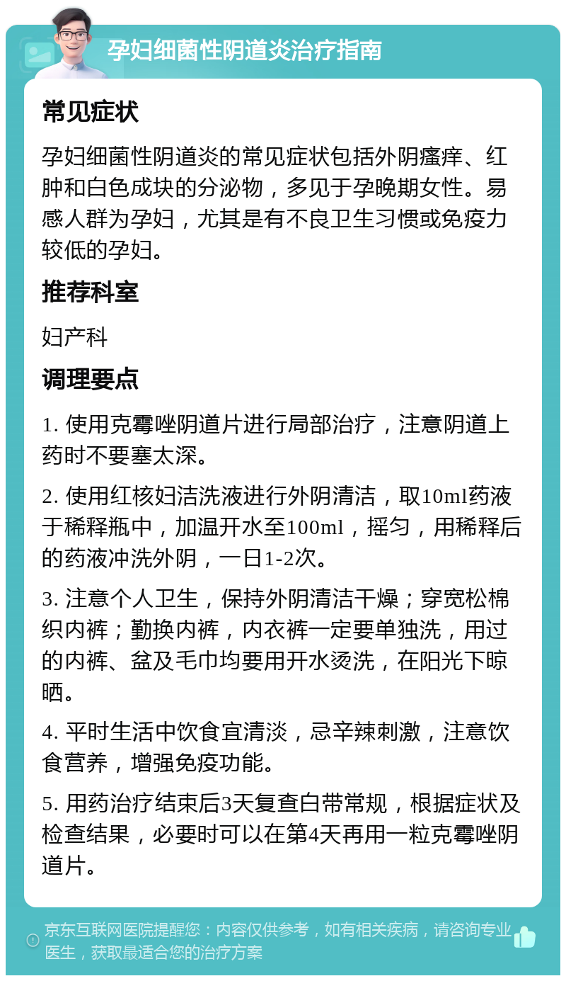 孕妇细菌性阴道炎治疗指南 常见症状 孕妇细菌性阴道炎的常见症状包括外阴瘙痒、红肿和白色成块的分泌物，多见于孕晚期女性。易感人群为孕妇，尤其是有不良卫生习惯或免疫力较低的孕妇。 推荐科室 妇产科 调理要点 1. 使用克霉唑阴道片进行局部治疗，注意阴道上药时不要塞太深。 2. 使用红核妇洁洗液进行外阴清洁，取10ml药液于稀释瓶中，加温开水至100ml，摇匀，用稀释后的药液冲洗外阴，一日1-2次。 3. 注意个人卫生，保持外阴清洁干燥；穿宽松棉织内裤；勤换内裤，内衣裤一定要单独洗，用过的内裤、盆及毛巾均要用开水烫洗，在阳光下晾晒。 4. 平时生活中饮食宜清淡，忌辛辣刺激，注意饮食营养，增强免疫功能。 5. 用药治疗结束后3天复查白带常规，根据症状及检查结果，必要时可以在第4天再用一粒克霉唑阴道片。