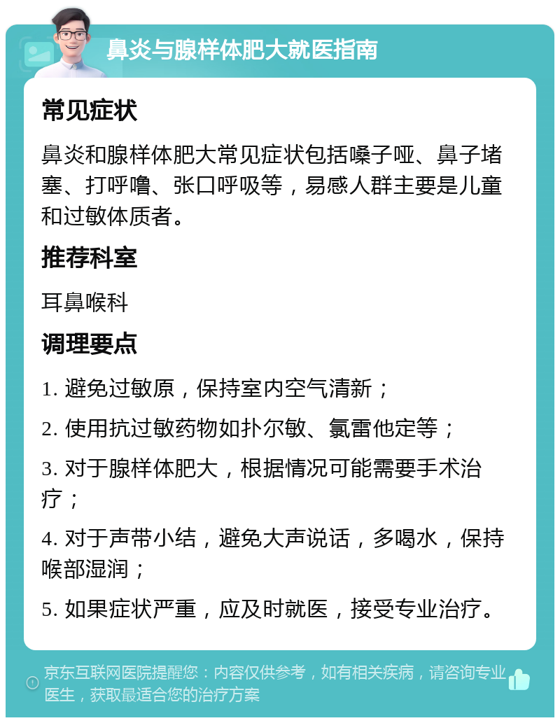 鼻炎与腺样体肥大就医指南 常见症状 鼻炎和腺样体肥大常见症状包括嗓子哑、鼻子堵塞、打呼噜、张口呼吸等，易感人群主要是儿童和过敏体质者。 推荐科室 耳鼻喉科 调理要点 1. 避免过敏原，保持室内空气清新； 2. 使用抗过敏药物如扑尔敏、氯雷他定等； 3. 对于腺样体肥大，根据情况可能需要手术治疗； 4. 对于声带小结，避免大声说话，多喝水，保持喉部湿润； 5. 如果症状严重，应及时就医，接受专业治疗。