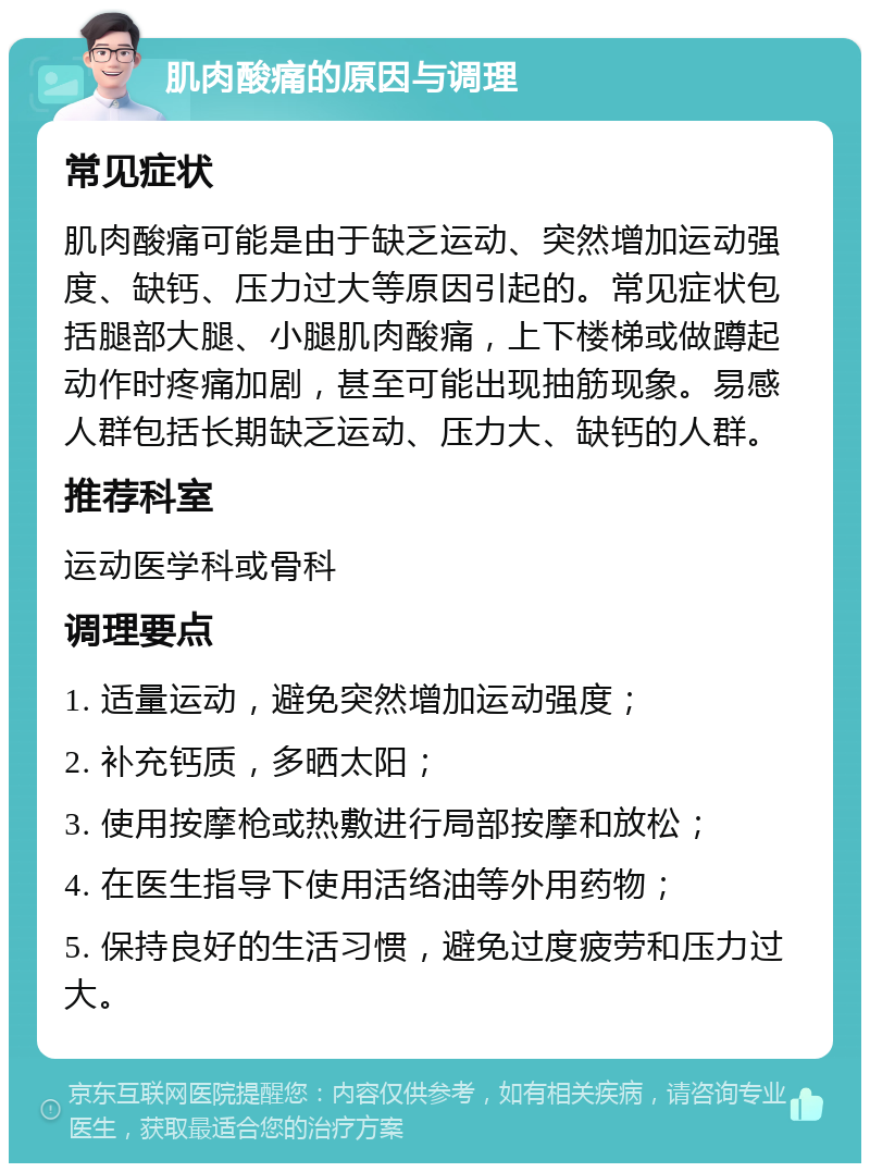 肌肉酸痛的原因与调理 常见症状 肌肉酸痛可能是由于缺乏运动、突然增加运动强度、缺钙、压力过大等原因引起的。常见症状包括腿部大腿、小腿肌肉酸痛，上下楼梯或做蹲起动作时疼痛加剧，甚至可能出现抽筋现象。易感人群包括长期缺乏运动、压力大、缺钙的人群。 推荐科室 运动医学科或骨科 调理要点 1. 适量运动，避免突然增加运动强度； 2. 补充钙质，多晒太阳； 3. 使用按摩枪或热敷进行局部按摩和放松； 4. 在医生指导下使用活络油等外用药物； 5. 保持良好的生活习惯，避免过度疲劳和压力过大。