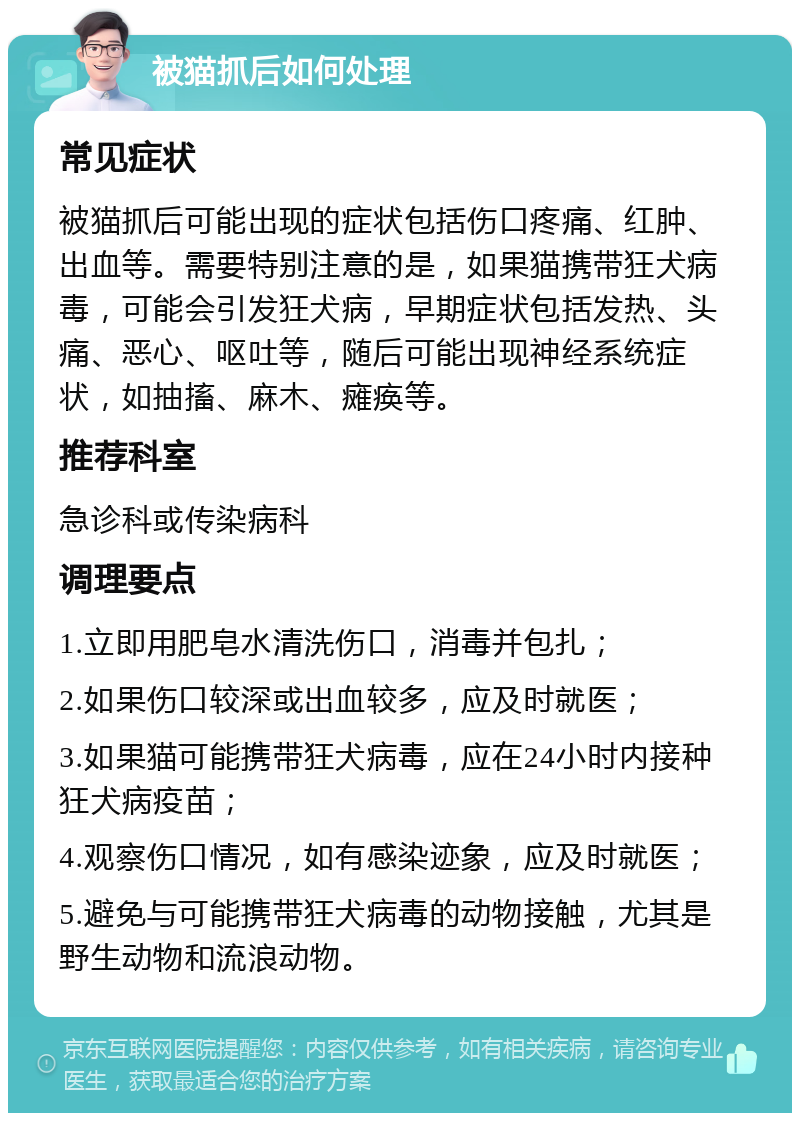 被猫抓后如何处理 常见症状 被猫抓后可能出现的症状包括伤口疼痛、红肿、出血等。需要特别注意的是，如果猫携带狂犬病毒，可能会引发狂犬病，早期症状包括发热、头痛、恶心、呕吐等，随后可能出现神经系统症状，如抽搐、麻木、瘫痪等。 推荐科室 急诊科或传染病科 调理要点 1.立即用肥皂水清洗伤口，消毒并包扎； 2.如果伤口较深或出血较多，应及时就医； 3.如果猫可能携带狂犬病毒，应在24小时内接种狂犬病疫苗； 4.观察伤口情况，如有感染迹象，应及时就医； 5.避免与可能携带狂犬病毒的动物接触，尤其是野生动物和流浪动物。