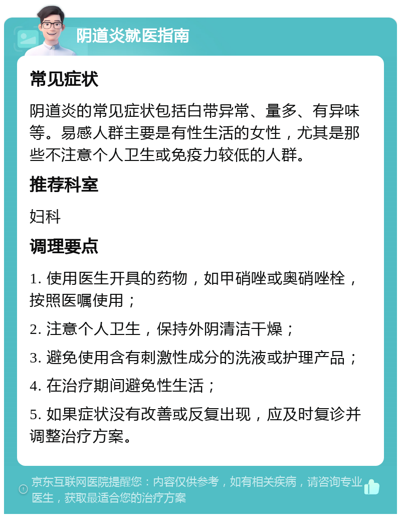 阴道炎就医指南 常见症状 阴道炎的常见症状包括白带异常、量多、有异味等。易感人群主要是有性生活的女性，尤其是那些不注意个人卫生或免疫力较低的人群。 推荐科室 妇科 调理要点 1. 使用医生开具的药物，如甲硝唑或奥硝唑栓，按照医嘱使用； 2. 注意个人卫生，保持外阴清洁干燥； 3. 避免使用含有刺激性成分的洗液或护理产品； 4. 在治疗期间避免性生活； 5. 如果症状没有改善或反复出现，应及时复诊并调整治疗方案。