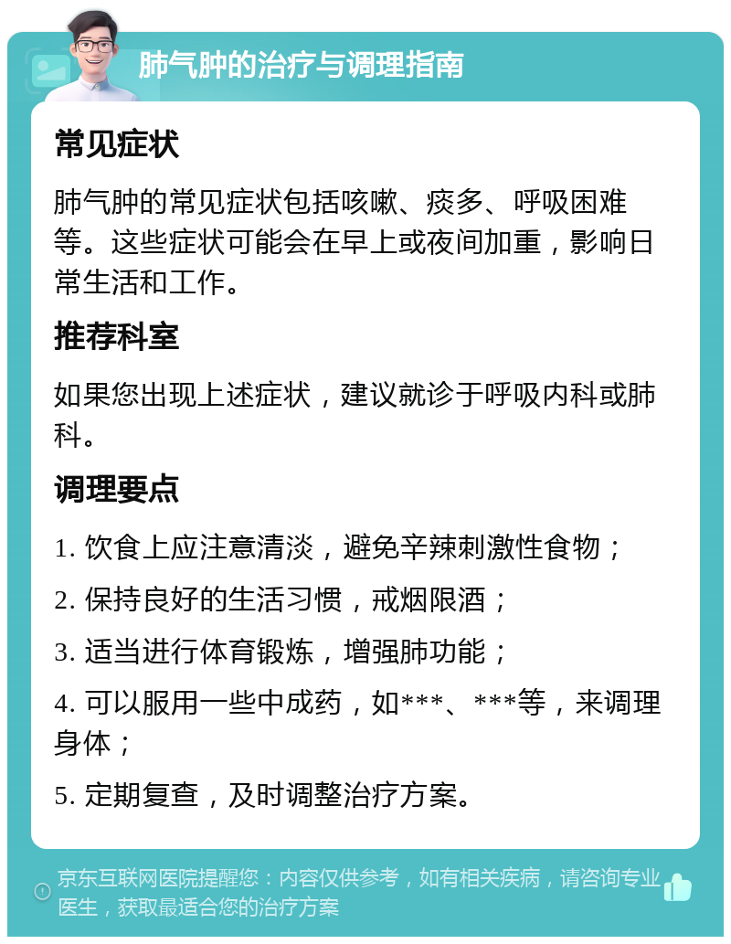 肺气肿的治疗与调理指南 常见症状 肺气肿的常见症状包括咳嗽、痰多、呼吸困难等。这些症状可能会在早上或夜间加重，影响日常生活和工作。 推荐科室 如果您出现上述症状，建议就诊于呼吸内科或肺科。 调理要点 1. 饮食上应注意清淡，避免辛辣刺激性食物； 2. 保持良好的生活习惯，戒烟限酒； 3. 适当进行体育锻炼，增强肺功能； 4. 可以服用一些中成药，如***、***等，来调理身体； 5. 定期复查，及时调整治疗方案。