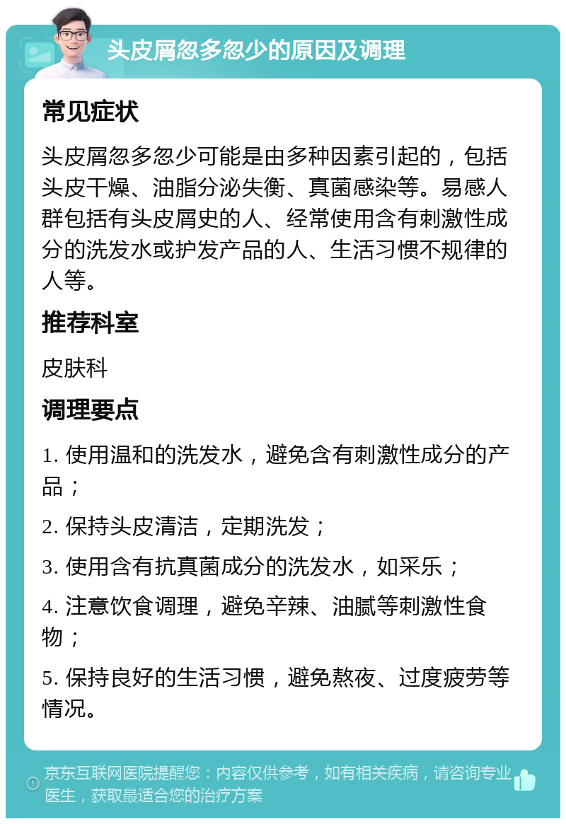 头皮屑忽多忽少的原因及调理 常见症状 头皮屑忽多忽少可能是由多种因素引起的，包括头皮干燥、油脂分泌失衡、真菌感染等。易感人群包括有头皮屑史的人、经常使用含有刺激性成分的洗发水或护发产品的人、生活习惯不规律的人等。 推荐科室 皮肤科 调理要点 1. 使用温和的洗发水，避免含有刺激性成分的产品； 2. 保持头皮清洁，定期洗发； 3. 使用含有抗真菌成分的洗发水，如采乐； 4. 注意饮食调理，避免辛辣、油腻等刺激性食物； 5. 保持良好的生活习惯，避免熬夜、过度疲劳等情况。