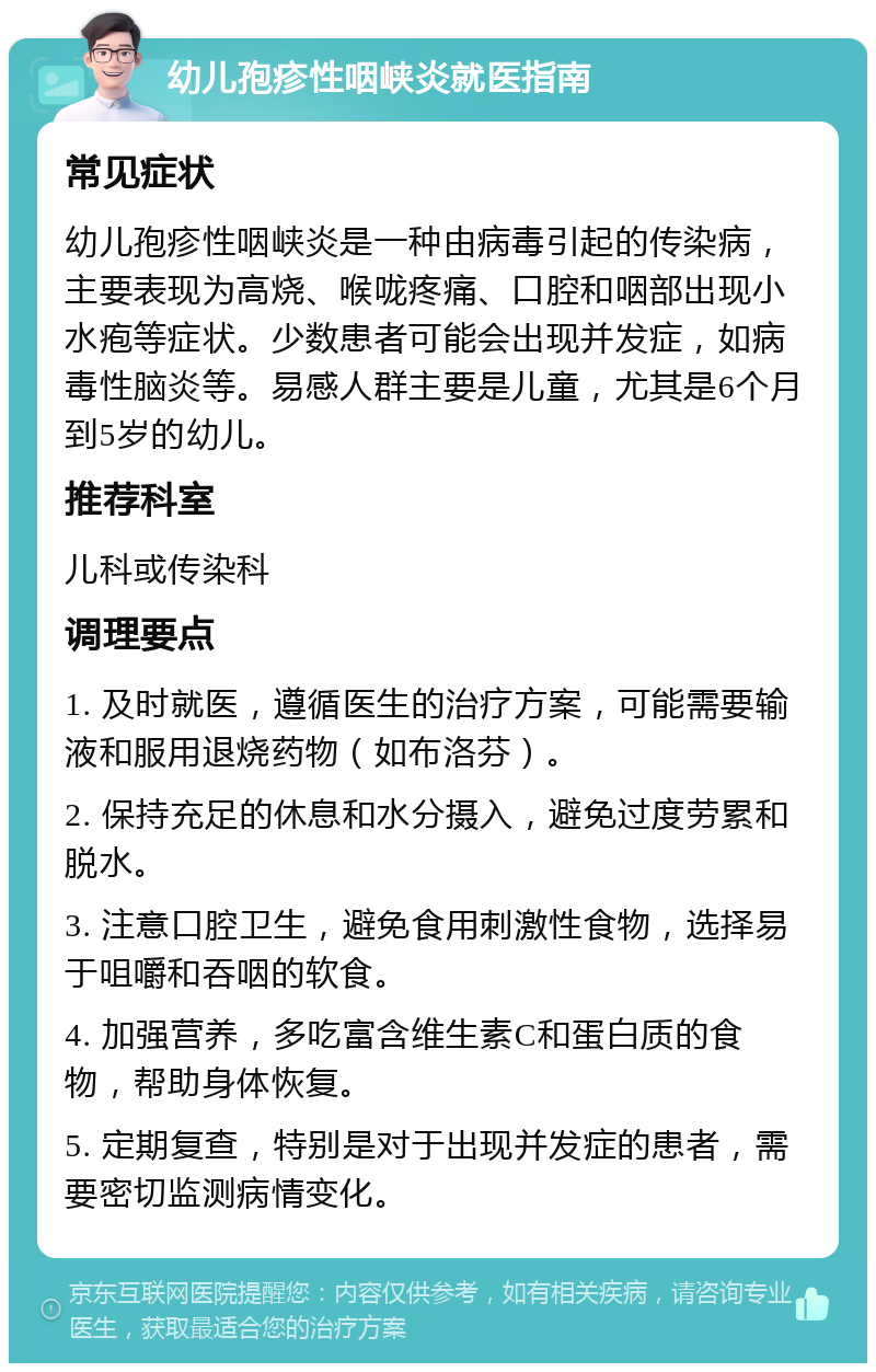 幼儿孢疹性咽峡炎就医指南 常见症状 幼儿孢疹性咽峡炎是一种由病毒引起的传染病，主要表现为高烧、喉咙疼痛、口腔和咽部出现小水疱等症状。少数患者可能会出现并发症，如病毒性脑炎等。易感人群主要是儿童，尤其是6个月到5岁的幼儿。 推荐科室 儿科或传染科 调理要点 1. 及时就医，遵循医生的治疗方案，可能需要输液和服用退烧药物（如布洛芬）。 2. 保持充足的休息和水分摄入，避免过度劳累和脱水。 3. 注意口腔卫生，避免食用刺激性食物，选择易于咀嚼和吞咽的软食。 4. 加强营养，多吃富含维生素C和蛋白质的食物，帮助身体恢复。 5. 定期复查，特别是对于出现并发症的患者，需要密切监测病情变化。